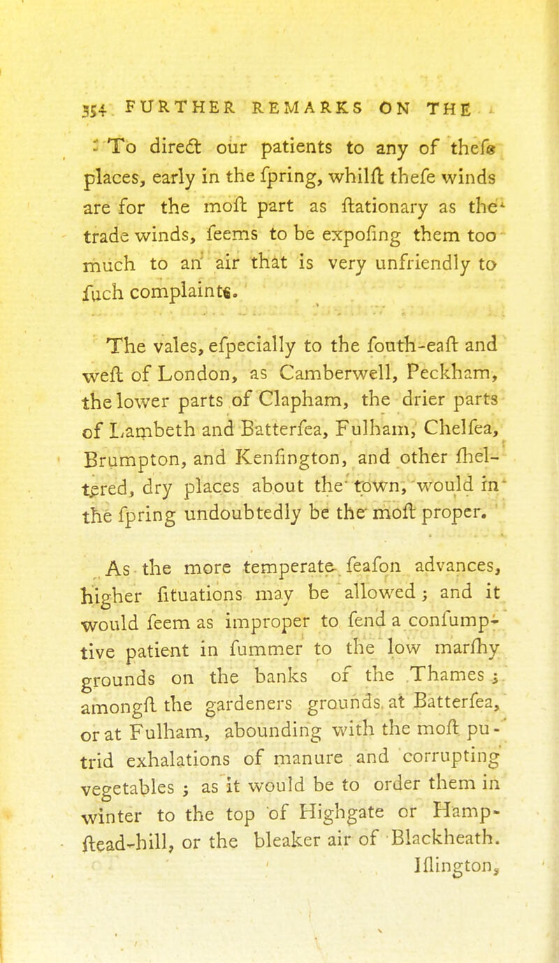 To direct our patients to any of thef« places, early in the fpring, whilft tbefe winds are for the moft part as ftationary as the- trade winds, feems to be expofing them too much to an air that is very unfriendly to fuch complaint*. The vales, efpecially to the fouth-eaft and weft of London, as Camberwell, Peckham, the lower parts of Clapham, the drier parts of Lambeth and Batterfea, Fulham, Chelfea, Brumpton, and Kenfington, and other fhel- tered, dry places about the' town, would in the fpring undoubtedly be the moft proper. As the more temperate- feafon advances, higher fituations may be allowed; and it would feem as improper to fend a confump- tive patient in fummer to the low marfhy grounds on the banks of the Thames i amongfl the gardeners grounds at Batterfea, or at Fulham, abounding with the moft. pu - trid exhalations of manure and corrupting vegetables ; as it would be to order them in winter to the top of Highgate or Hamp- ftead-hill, or the bleaker air of Blackheath. Iflingtons