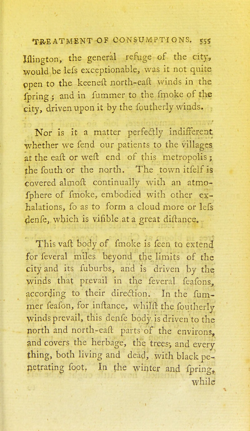 Jflington, the general refuge of the city, would be lefs exceptionable, was it not quite open to the keeneft uorth-eaft winds in the fpring ; and in fummer to the fmoke of the city, driven upon it by the foutherly winds. Nor is it a matter perfectly indifferent whether we fend our patients to the villages at the eaft or weft end of this metropolis; the fouth or the north. The town itfelf is covered almoft continually with an atmo- fphere of fmoke, embodied with other ex- halations, fo as to form a cloud more or lefs 4enfe, which is viiible at a great diftance... This vaft body of fmoke is feen to extend for feveral miles beyond the limits of the city and its fuburbs, and is driven by the winds that prevail in the feveral feafons, according to their direction. In the fum- mer feafon, for inftance, whilft the foutherly winds prevail, this denfe body is driven to the north and north-eaft parts of the environs, and covers the herbage, the trees^ and every thing, both living and dead, with black pe- netrating foot. In the winter and fpring^ while