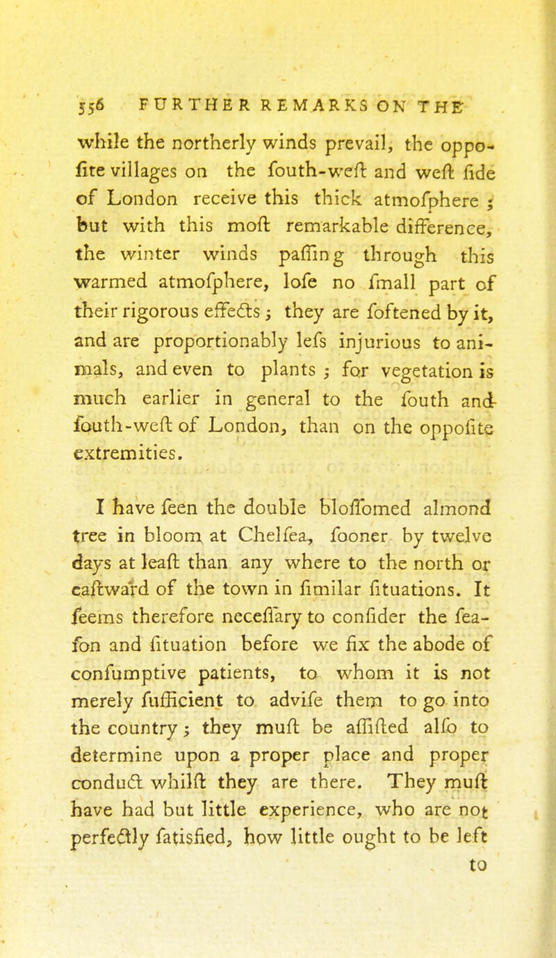 while the northerly winds prevail, the oppo- fite villages on the fouth-weft and weft fide of London receive this thick atmofphere ; but with this moft remarkable difference, the winter winds pafiing through this warmed atmofphere, lofe no fmall part of their rigorous effects they are foftened by it, and are proportionably lefs injurious to ani- mals, and even to plants ; for vegetation is much earlier in general to the fouth and- fouth-weft of London, than on the oppofite extremities. I have feen the double bloffomed almond tree in bloom at Chelfea, fooner by twelve days at leaft than any where to the north or caftward of the town in fimilar fituations. It feems therefore neceffary to confider the fea- fon and fituation before we fix the abode of confumptive patients, to whom it is not merely fufficient to advife them to go into the country; they muft be affiled alfo to determine upon a proper place and proper conduct whilft they are there. They muft have had but little experience, who are not perfectly fatisfied, how little ought to be left to