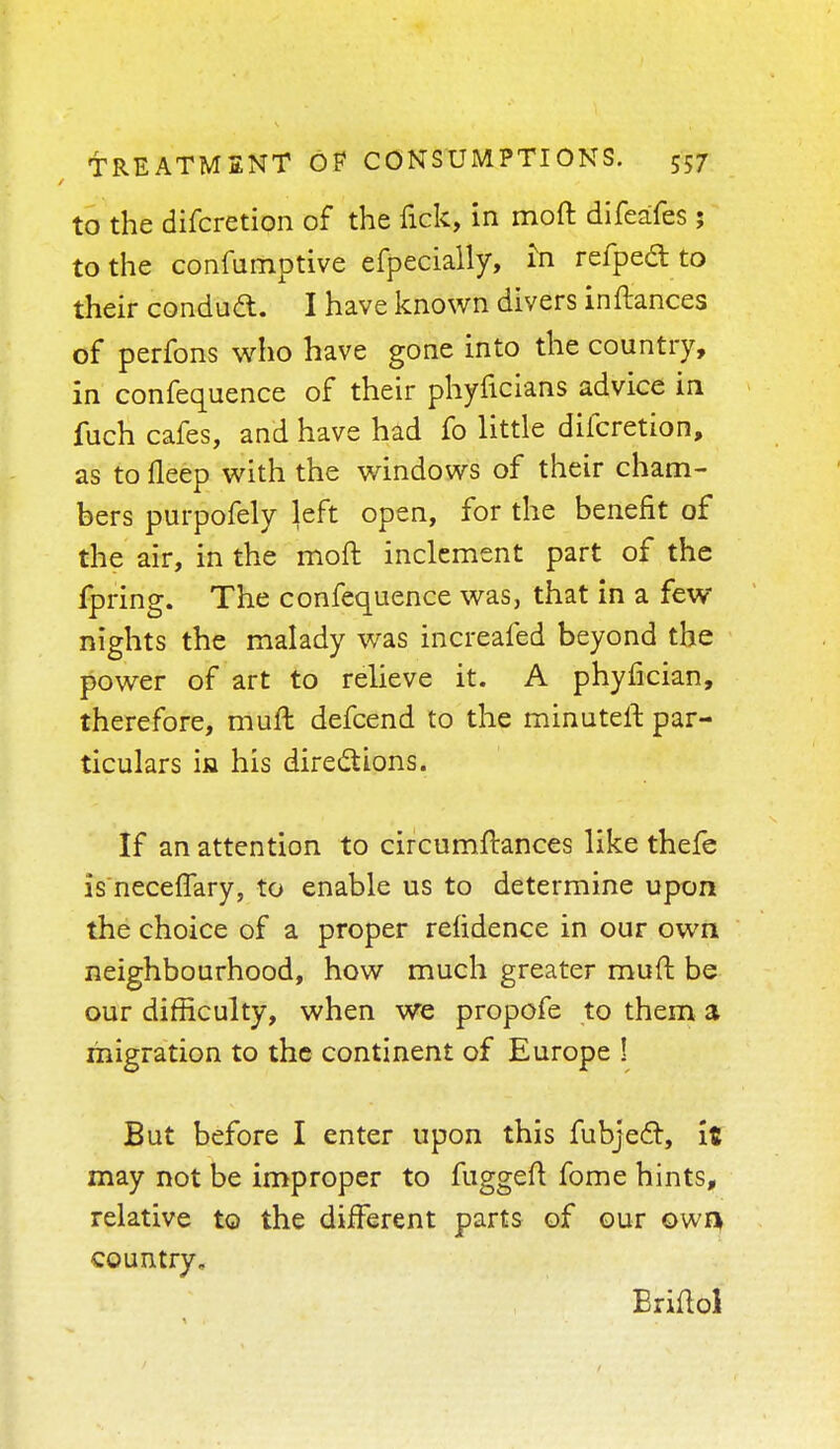 to the difcretion of the lick, in moft difeafes ; to the confumptive efpecially, m refpedt to their condud. I have known divers inftances of perfons who have gone into the country, in confequence of their phyficians advice in fuch cafes, and have had fo little difcretion, as to deep with the windows of their cham- bers purpofely left open, for the benefit of the air, in the moft inclement part of the fpring. The confequence was, that in a few nights the malady was increafed beyond the power of art to relieve it. A phyfician, therefore, muft defcend to the minuteft par- ticulars in his directions. If an attention to circumftances like thefe is neceffary, to enable us to determine upon the choice of a proper relidence in our own neighbourhood, how much greater muft be our difficulty, when we propofe to them a migration to the continent of Europe ! But before I enter upon this fubjedt, it may not be improper to fuggeft fome hints, relative to the different parts of our own country, Eriftol