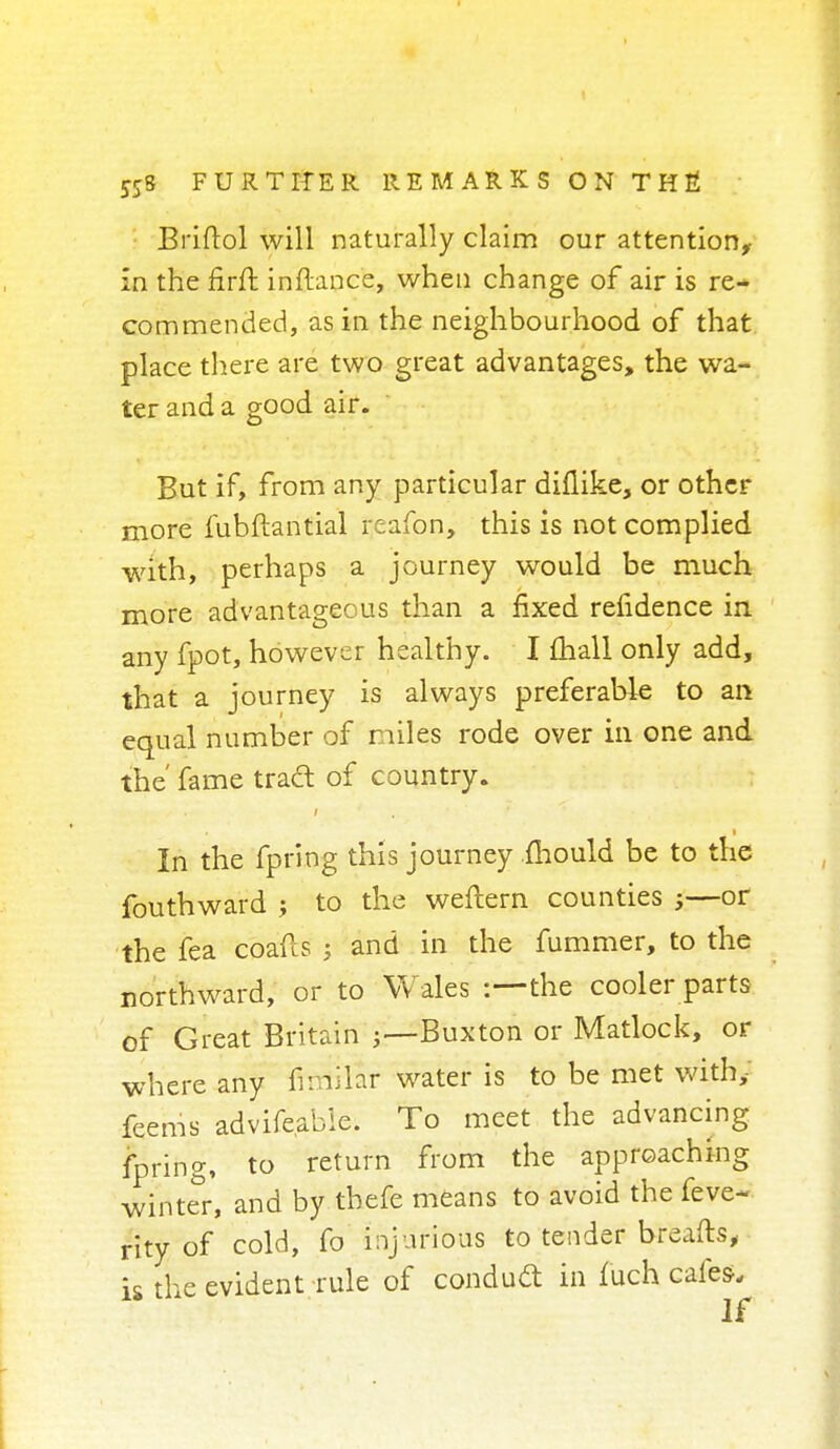 Briftol will naturally claim our attention, in the firft inftance, when change of air is re- commended, as in the neighbourhood of that place there are two great advantages, the wa- ter and a good air. But if, from any particular diflike, or other more fubftantial reafon, this is not complied with, perhaps a journey would be much more advantageous than a fixed refidence in any fpot, however healthy. I mail only add, that a journey is always preferable to an equal number of miles rode over in one and the' fame tradt of country. * ,i In the fpring this journey mould be to the fouthward ; to the weftern counties j—or the fea coafls j and in the fummer, to the northward, or to Wales :—the cooler parts of Great Britain Buxton or Matlock, or where any niriilar water is to be met with; feems advifeable. To meet the advancing fpring, to return from the approaching winter, and by tbefe means to avoid the feve- rity of cold, fo injurious to tender breafts, is the evident rule of conduct in fuch cafes.