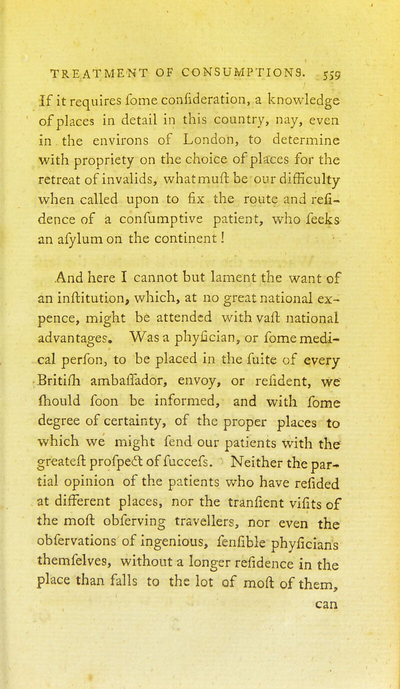 If it requires fome confederation, a knowledge of places in detail in this country, nay, even in. the environs of London, to determine with propriety on the choice of places for the retreat of invalids, whatmuft be our difficulty when called upon to fix the route and refi- dence of a confumptive patient, who feeks an afylum on the continent! And here I cannot but lament the want of an inftitution, which, at no great national ex- pence, might be attended with vaft national advantages. Was a phyfician, or fome medi- cal perfon, to be placed in the fuite of every Britifh ambaffador, envoy, or reiident, we mould foon be informed, and with fome degree of certainty, of the proper places to which we might fend our patients with the greater! profpedt of fuccefs. Neither the par- tial opinion of the patients who have refided at different places, nor the tranfient vifits of the moft obferving travellers, nor even the obfervations of ingenious, fenfible phyficians themfelves, without a longer refidence in the place than falls to the lot of moft of them, can