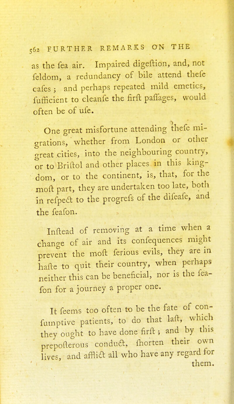 as the fea air. Impaired digeftion, and, not feldom, a redundancy of bile attend thefe cafes ; and perhaps repeated mild emetics, fufficient to cleanfe the firft palfages, would often be of ufe. One great misfortune attending thefe mi- grations,' whether from London or other great cities, into the neighbouring country, or to Briftol and other places in this king- dom, or to the continent, is, that, for the mod part, they are undertaken too late, both in refpeft to the progrefs of the difeafe, and the feafon. Inflead of removing at a time when a change of air and its confequences might prevent the moft ferious evils, they are in hafte to quit their country, when perhaps neither this can be beneficial, nor is the fea- fon for a journey a proper one. It feems too often to be the fate of con- fumptive patients, to do that laft, which they ought to have done nrft ; and by this prepofterous conduct, fhorten their own lives and afnid all who have any regard for them.