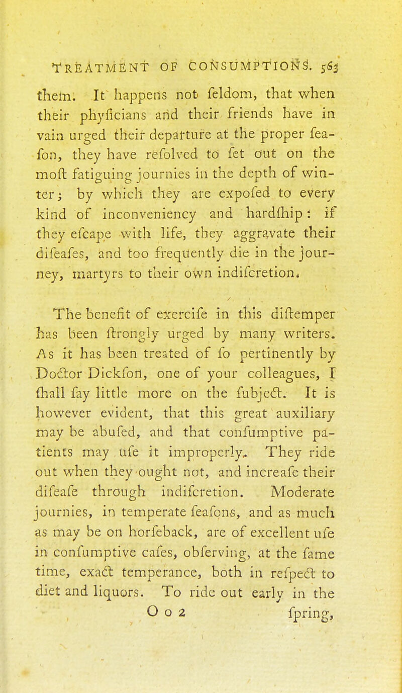 them. It happens not feldom, that when their phyficians arid their friends have in vain urged their departure at the proper fea- fon, they have refolved to fet out on the moft fatiguing journies in the depth of win- ter; by which they are expofed to every kind of inconveniency and hardfhip: if they efcape with life, they aggravate their difeafes, and too frequently die in the jour- ney, martyrs to their own indifcretion* The benefit of exercife in this diftemper has been itxongly urged by many writers. As it has been treated of fo pertinently by Doctor Dickfort, one of your colleagues, I (hall fay little more on the fubject. It is however evident, that this great auxiliary may be abufed, and that confumptive pa- tients may ufe it improperly,. They ride out when they ought not, and increafe their difeafe through indifcretion. Moderate journies, in temperate feafcns, and as much as may be on horfeback, are of excellent ufe in confumptive cafes, obferving, at the fame time, exact temperance, both in refpedl to diet and liquors. To ride out earlv in the O o 2 fpring,