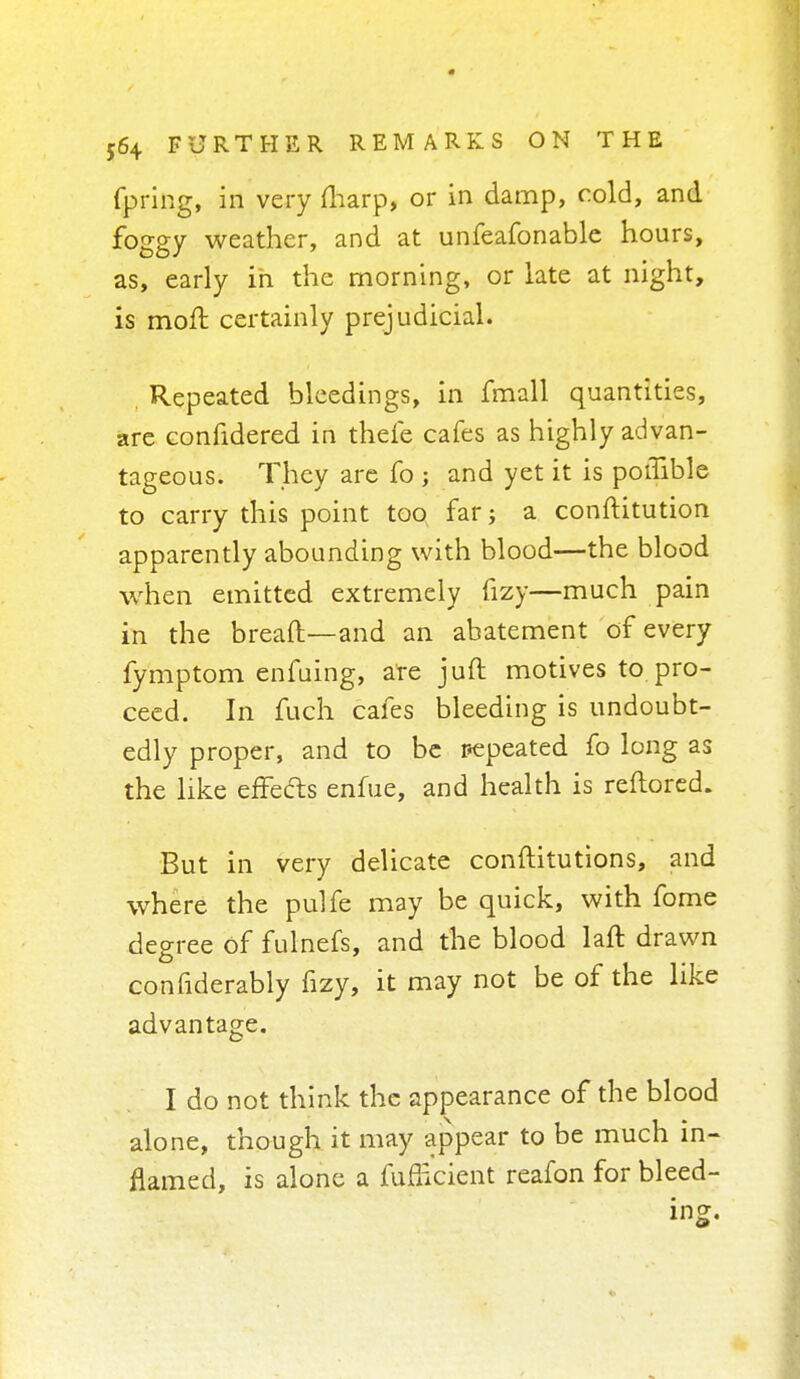 fpring, in very (harp, or in damp, cold, and foggy weather, and at unfeafonable hours, as, early in the morning, or late at night, is mofl certainly prejudicial. Repeated bleedings, in fmall quantities, are confidered in thefe cafes as highly advan- tageous. They are fo; and yet it is potTible to carry this point too far a constitution apparently abounding with blood—the blood when emitted extremely fizy—much pain in the bread—and an abatement of every fymptom enfuing, are juft motives to pro- ceed. In fuch cafes bleeding is undoubt- edly proper, and to be repeated fo long as the like effects enfue, and health is reftored. But in very delicate constitutions, and where the pulfe may be quick, with fome .degree of fulnefs, and the blood laft drawn confiderably fizy, it may not be of the like advantage. I do not think the appearance of the blood alone, though it may appear to be much in- flamed, is alone a fufficient reafon for bleed- ing.