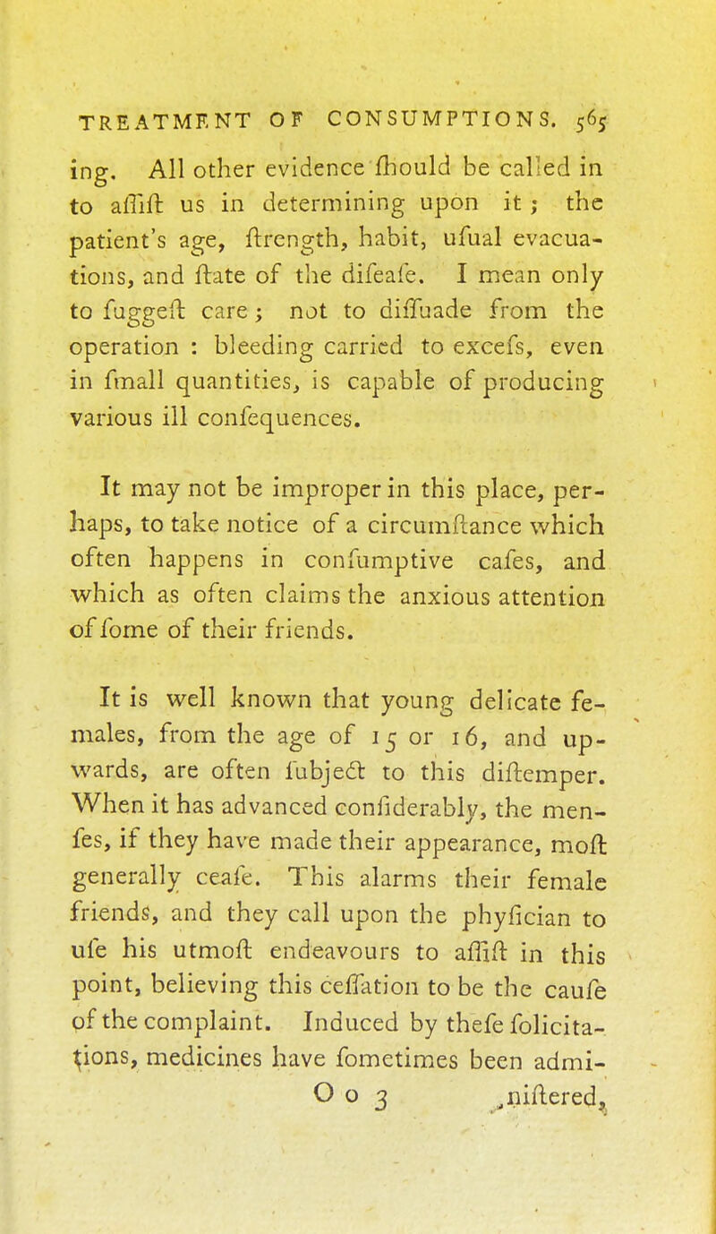 ing. All other evidence fhould be called in to aliiir. us in determining upon it; the patient's age, ftrength, habit, ufual evacua- tions, and ftate of the difeafe. I mean only to fuggeft care; not to difTuade from the operation : bleeding carried to excefs, even in fmall quantities, is capable of producing various ill confequences. It may not be improper in this place, per- haps, to take notice of a circumftance which often happens in conlumptive cafes, and which as often claims the anxious attention of fome of their friends. It is well known that young delicate fe- males, from the age of 15 or 16, and up- wards, are often iubjecl: to this diftemper. When it has advanced confiderably, the men- fes, if they have made their appearance, moft generally ceafe. This alarms their female friends, and they call upon the phyfician to ufe his utmoft. endeavours to affift in this point, believing this ceffation to be the caufe of the complaint. Induced by thefe folicita- ^ions, medicines have fometimes been admi- O o 3 .niftered,