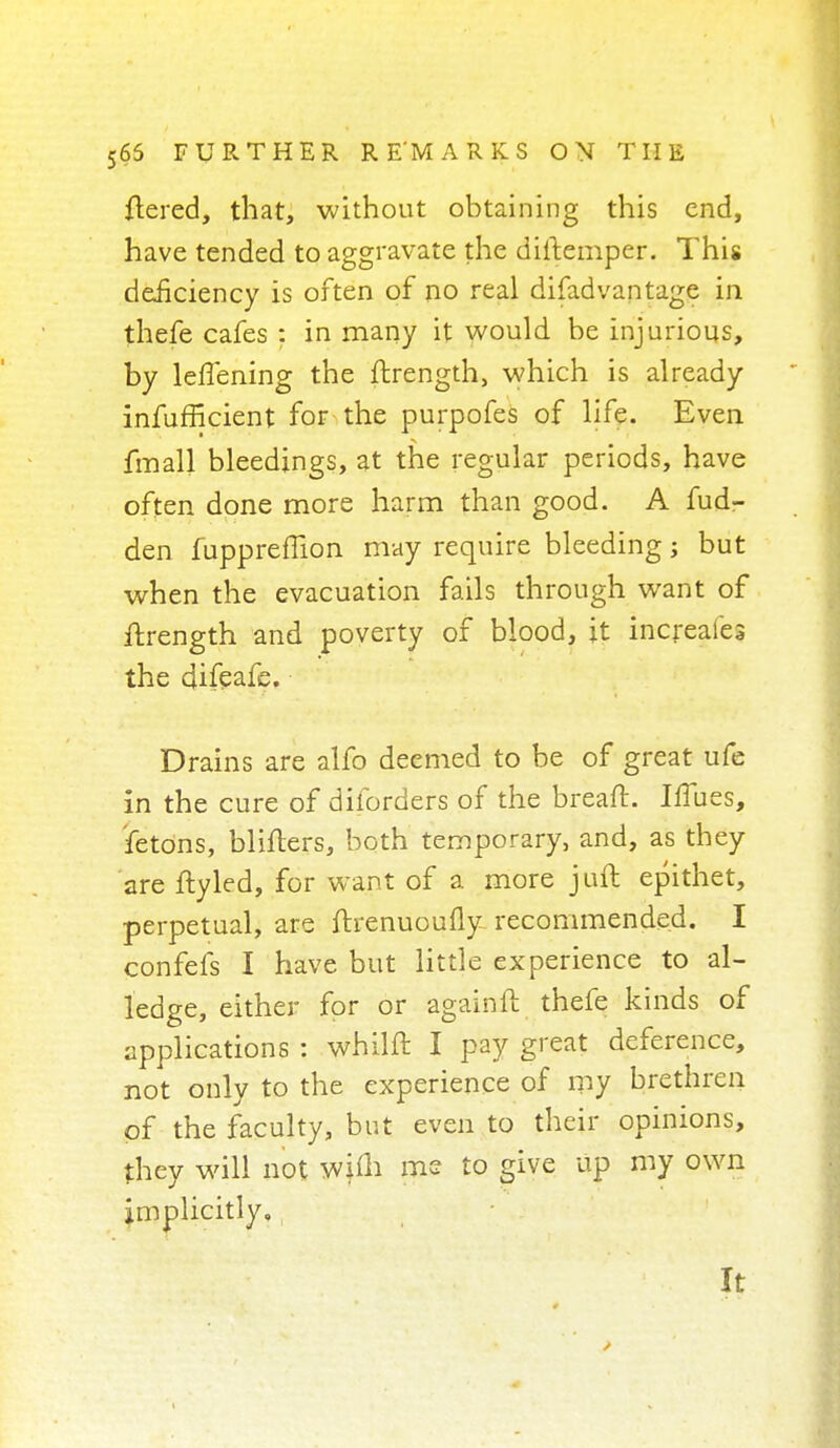ftered, that, without obtaining this end, have tended to aggravate the diitemper. This deficiency is often of no real disadvantage in thefe cafes : in many it would be injurious, by leffening the ftrength, which is already infufficient for the purpofes of life. Even fmall bleedings, at the regular periods, have often done more harm than good. A fud- den fuppreflion may require bleeding; but when the evacuation fails through want of ftrength and poverty of blood, it increafes the difeafe. Drains are alfo deemed to be of great ufe in the cure of diforders of the breaft. IfTues, fetons, bliflers, both temporary, and, as they are ftyled, for want of a more juft epithet, perpetual, are ftrenuoufly- recommended. I confefs I have but little experience to al- ledge, either for or again ft thefe kinds of applications : whilft I pay great deference, not only to the experience of my brethren of the faculty, but even to their opinions, they will not wiih me to give up my own implicitly. It