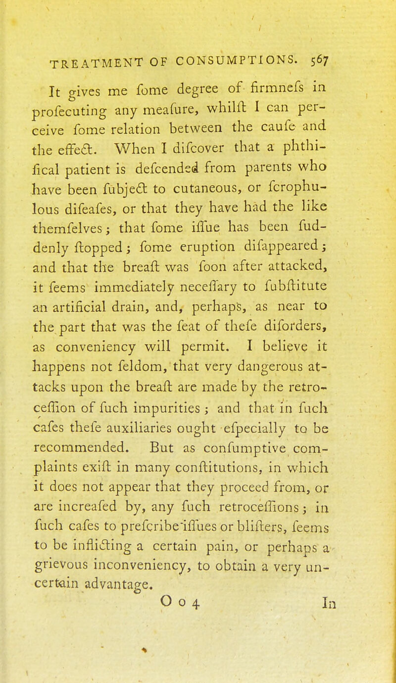 / TREATMENT OF CONSUMPTIONS. 567 It gives me feme degree of flrmnefs in profecuting any meafure, whilft I can per- ceive fome relation between the caufe and the effed. When I difcover that a phthi- fical patient is defcended from parents who have been fubjed to cutaneous, or fcrophu- lous difeafes, or that they have had the like themfelves; that fome hTue has been fud- denly flopped; fome eruption difappeared; and that the breaft was foon after attacked, it feems immediately neceffary to fubftitute an artificial drain, and, perhaps, as near to the part that was the feat of thefe diforders, as conveniency will permit. I believe it happens not feldom, that very dangerous at- tacks upon the breaft are made by the retro- ceflion of fuch impurities ; and that in fuch cafes thefe auxiliaries ought efpecially to be recommended. But as confumptive com- plaints exift in many conftitutions, in which it does not appear that they proceed from, or are increafed by, any fuch retroceffions 3 in fuch cafes to prefcribehTues or blifters, feems to be inflicting a certain pain, or perhaps a grievous inconveniency, to obtain a very un- certain advantage.