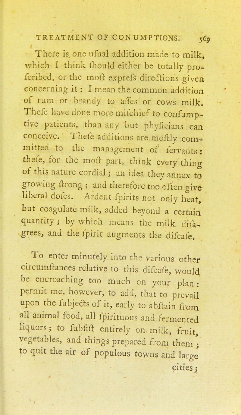 There is one ufual addition made to milk, which I think mould either be totally pro- fcribed, or the more exprefs directions given concerning it : I mean the common addition of rum or brandy to affes or cows milk. Thefe have done more mikhief to confump- tive patients, than any but phyficians can conceive. Thefe additions are moftly com- mitted to the management of fervants: thefe, for the moil part, think every thing of this nature cordial J an idea they annex to growing ftrong ; and therefore too often give liberal dofes.. Ardent fpirits not only heat, but coagulate milk, added beyond a certain quantity ; by which means the milk difa- vgrees, and the fpirit augments the difeafe. To enter minutely into the various other circumfcances relative 10 this difeafe, would be encroaching too much on your plan: permit me, however, to add, that to prevail upon the fubjecls of it, early to abfhin from all animal food, all fpirituous and fermented liquors; to fubfift entirely on milk, fruit, vegetables, and things prepared from them; to quit the air of populous towns and large citiesj