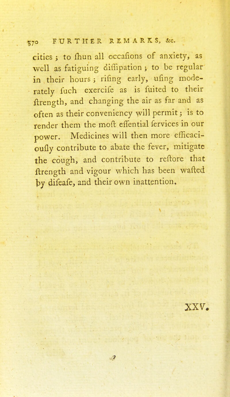 7o FURTHER REMARKS, tec. cities to fhun all occafions of anxiety, as well as fatiguing diflipation ; to be regular in their hours ; rifing early, ufing mode- rately fuch exercife as is fuited to their ftrength, and changing the air as far and as often as their conveniency will permit; is to render them the moft effential fervices in our power. Medicines will then more efficaci- oufly contribute to abate the fever, mitigate the cough, and contribute to reftore that ftrength and vigour which has been wafted by difeafe, and their own inattention.