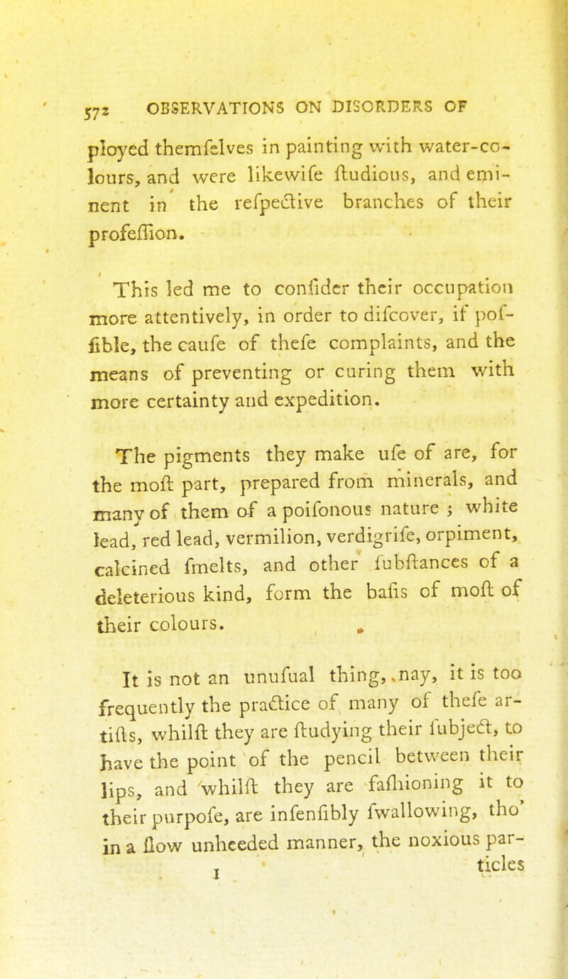ployed themfslves in painting with water-co- lours, and were likewife ftudious, and emi- nent in the refpeclive branches of their profellion. This led me to confider their occupation more attentively, in order to difcover, if pof- fible, the caufe of thefe complaints, and the means of preventing or curing them with more certainty and expedition. The pigments they make ufe of are, for the moll part, prepared from minerals, and many of them of a poifonous nature ; white lead, red lead, vermilion, verdigrife, orpiment, calcined fmelts, and other fubftances of a deleterious kind, form the bafis of moft of their colours. „ It is not an unufual thing,, nay, it is too frequently the practice of many of thefe ar- tifts, whilft they are ftudying their fubjedt, to have the point of the pencil between their lips, and whilft they are fafhioning it to their purpofe, are infenfibly fwallowing, tho' in a How unheeded manner, the noxious par-