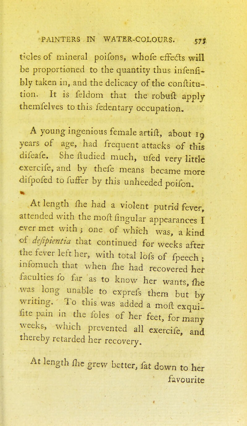 tfcles of mineral poifons, whofe effects will be proportioned to the quantity thus infenfi- bly taken in, and the delicacy of the conftitu- tion. It is feldom that the robuft apply themfelves to this fedentary occupation. A young ingenious female artift, about 19 years of age, had frequent attacks of this difeafe. She ftudied much, ufed very little exercife, and by thefe means became more difpofed tofuffer by this unheeded poifon. At length me had a violent putrid fever, attended with the moft Angular appearances I ever met with % one of which was, a kind of defipientia that continued for weeks after the fever left her, with total lofs of fpeech • infomuch that when me had recovered her faculties fo far as to know her wants, me was long unable to exprefs them but by writing. To this was added a moft exqui- fite pain in the foles of her feet, for many weeks, which prevented all exercife, and thereby retarded her recovery. At length me grew better, fat down to her favourite