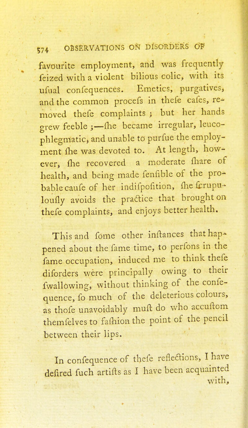 favourite employment, and was frequently feized with a violent bilious colic, with its ufual confequences. Emetics, purgatives, and the common procefs in thefe cafes, re- moved thefe complaints ; but her hands grew feeble ;—me became irregular, leuco- phlegmatic, and unable to purfue the employ- ment me was devoted to. At length, how- ever, me recovered a moderate mare of health, and being made fenfible of the pro- bable caufe of her indifpoiition, me fcrupu- loufly avoids the practice that brought on thefe complaints, and enjoys better health. This and fome other inftances that hap* pened about the fame time, to perfons in the fame occupation, induced me to think thefe diforders were principally owing to their fwallowing, without thinking of the confe- quence, fo much of the deleterious colours, as thofe unavoidably muft do who accuftom themfelves to famion the point of the pencil between their lips. In confequence of thefe refledions, I have defired fuch artifts as I have been acquainted with,