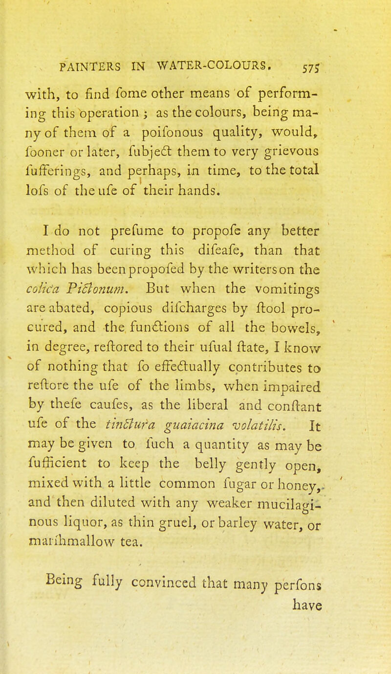 with, to find fome other means of perform- ing this operation ; as the colours, being ma- ny of them of a poifonous quality, would, fooner or later, fubject them to very grievous iufFerings, and perhaps, in time, to the total lofs of the ufe of their hands. I do not prefume to propofe any better method of curing this difeafe, than that which has beenpropofed by the writers on the colka Pitfonum. But when the vomitings are abated, copious difcharges by flool pro- cured, and the functions of all the bowels, in degree, reftored to their ufual ftate, I know of nothing that fo effectually contributes to reftore the ufe of the limbs, when impaired by thefe caufes, as the liberal and conftant ufe of the tinttufa guaiacina nolatilis. It may be given to fuch a quantity as may be fufficient to keep the belly gently open, mixed with a little common fugar or honey,- and then diluted with any weaker mucilagi- nous liquor, as thin gruel, or barley water, or manhmallow tea. Being fully convinced that many perfons have
