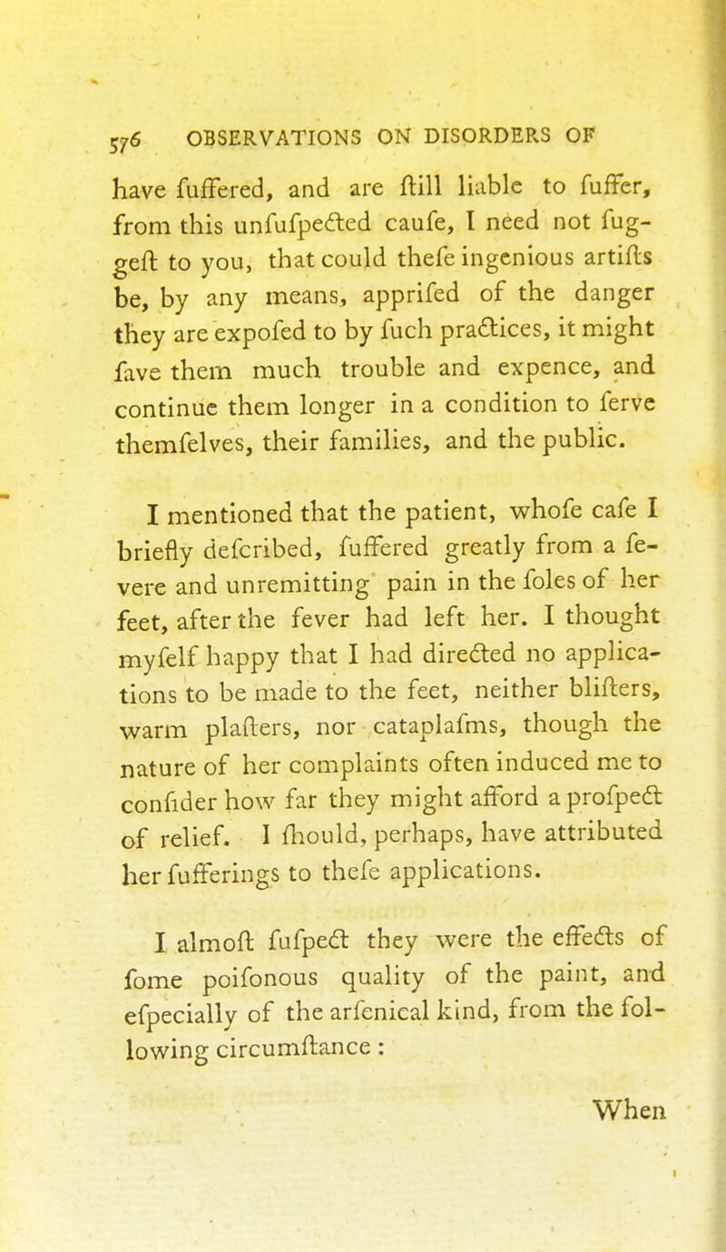 have fuffered, and are ftill liable to fuffer, from this unfufpected caufe, I need not fug- geft to you, that could thefe ingenious artifls be, by any means, apprifed of the danger they are expofed to by fuch practices, it might fave them much trouble and expence, and continue them longer in a condition to ferve themfelves, their families, and the public. I mentioned that the patient, whofe cafe I briefly defcribed, fuffered greatly from a fe- vere and unremitting pain in the foles of her feet, after the fever had left her. I thought myfelf happy that I had directed no applica- tions to be made to the feet, neither blifters, warm plafters, nor cataplafms, though the nature of her complaints often induced me to confider how far they might afford a profpedt of relief. I mould, perhaps, have attributed her fufferings to thefe applications. I almoft fufpedt they were the effects of fome poifonous quality of the paint, and efpecially of the arfenieal kind, from the fol- lowing circumftance: When