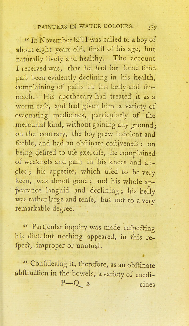 '* In November laft I was called to a boy of about eight years old, fmall of his age, but naturally lively and healthy. The account I received was, that he had for fome time paft been evidently declining in his health,, complaining of pains in his belly and fto- mach. His apothecary had treated it as a worm cafe, and had given him a variety of evacuating medicines, particularly of the mercurial kind, without gaining any ground; on the contrary, the boy grew indolent and feeble, and had an obftinate coftivenefs : on being defired to ufe exercife, he complained of weaknefs and pain in his knees and an- cles ; his appetite, which ufed to be very keen, was almoft gone ; and his whole ap- pearance languid and declining 3 rjis belly was rather large and tenfe, but not ta a very remarkable degree.  Particular inquiry was made refpecting his diet, but nothing appeared, in this re- fpecl, improper or unufual. fe Confidering it, therefore, as an obftinate fcbftru&ion in the bowels, a variety of medi- P—2 cines
