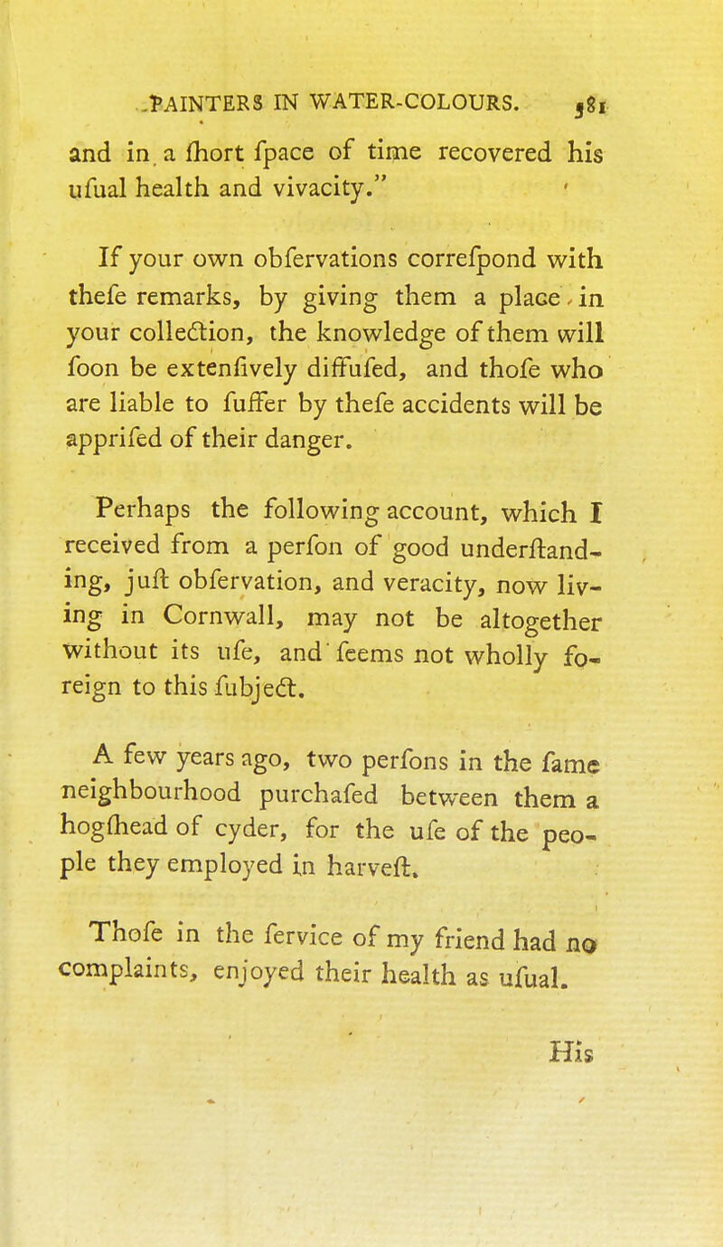 and in. a fhort fpace of time recovered his ufual health and vivacity. If your own obfervations correfpond with thefe remarks, by giving them a plaGe, in your collection, the knowledge of them will foon be extensively diffufed, and thofe who are liable to fufFer by thefe accidents will be apprifed of their danger. Perhaps the following account, which I received from a perfon of good understand- ing, juft obfervation, and veracity, now liv- ing in Cornwall, may not be altogether Without its ufe, and feems not wholly fo- reign to this fubjecT:. A few years ago, two perfons in the fame neighbourhood purchafed between them a hogfliead of cyder, for the ufe of the peo- ple they employed in harveft. Thofe in the fervice of my friend had no complaints, enjoyed their health as ufual. His