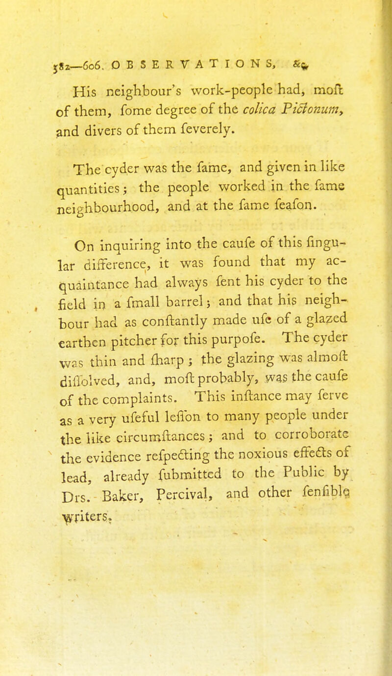 sSi—6o6. OBSERVATIONS, &fr His neighbour's work-people had, moft of them, fome degree of the colica Picionum9 and divers of them feverely. The cyder was the fame, and given in like quantities; the people worked in the fame neighbourhood, and at the fame feafon. On inquiring into the caufe of this lingu- lar difference, it was found that my ac- quaintance had always fent his cyder to the field in a fmall barrel; and that his neigh- bour had as conftantiy made ufe of a glazed earthen pitcher for this purpofe. The cyder was thin and marp ; the glazing was almoft diffolved, and, moft probably, was the caufe of the complaints. This inftance may ferve as a very ufeful lefibn to many people under the like circumftances; and to corroborate the evidence refpe&ing the noxious effects of lead, already fubmitted to the Public by Drs. Baker, Percival, and other fenfibb •^Titers.