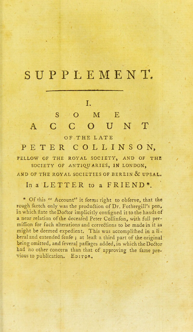SUPPLEMENT. i. SOME ACCOUNT OF THE LATE PETER COLLINSON, FELLOW OF THE ROYAL SOCIETY, AND OF THE SOCIETY OF ANTIQUARIES, IN LONDON, AND OF THE ROYAL SOCIETIES OF BERLIN & UPSAL. In a LETTER to a FRIEND*. * Of this  Account it feems right to obferve, that the rough flcetch only was the production of Dr. FothergilPs pen, in which Hate theDoftor implicitly configned it to the hands of a near relation of the deceafed Peter Collinfon, with full per- miflion for fuch alterations and corrections to be made in it as might be deemed expedient. This was accomplished in a li- beral and extended fenfe ; at leaft a third part of die original being omitted, and feveral paflages added, in which the Doctor had no other concern than that of approving the lame pre- vious to publication. Editor.