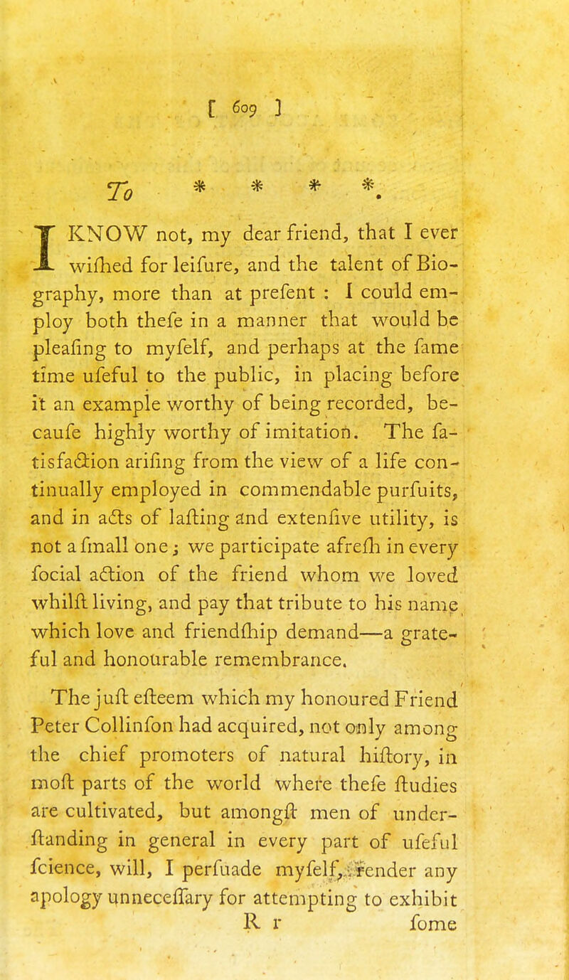 <j-Q * * # *# 1KNOW not, my dear friend, that I ever wifhed forleifure, and the talent of Bio- graphy, more than at prefent : I could em- ploy both thefe in a manner that would be pleafing to myfelf, and perhaps at the fame time ufeful to the public, in placing before it an example worthy of being recorded, be- caufe highly worthy of imitation. The fa- tisfa&ion arifing from the view of a life con- tinually employed in commendable purfuits, and in acts of lafting and extenlive utility, is not a fmall one j we participate afrefh in every focial action of the friend whom we loved whilft living, and pay that tribute to his name which love and friendmip demand—a grate- ful and honourable remembrance. The juft efleem which my honoured Friend Peter Collinfon had acquired, not only among the chief promoters of natural hiftory, in moft parts of the world where thefe ftudies are cultivated, but amongft men of under- ftanding in general in every part of ufeful fcience, will, I perfuade myfelf,. render any apology unneceflary for attempting to exhibit R r fome