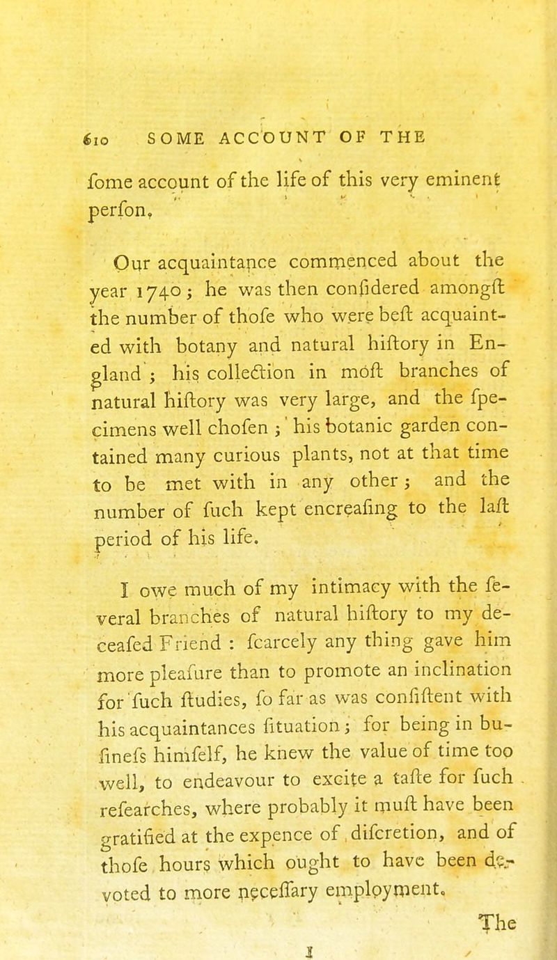 fome account of the life of this very eminent perfon, Our acquaintance commenced about the year 1740; he was then confidered amongft the number of thofe who were beft acquaint- ed with botany and natural hiftory in En- gland; his collection in mbft branches of natural hiftory was very large, and the fpe- cimens well chofen ;' his botanic garden con- tained many curious plants, not at that time to be met with in any other; and the number of fuch kept encreafing to the laft period of his life. I owe much of my intimacy with the fe- veral branches of natural hiftory to my de- ceafed Friend : fcarcely any thing gave him more pleafure than to promote an inclination for fuch ftudies, fo far as was confident with his acquaintances fituation; for being in bu- fin-efs himfelf, he knew the value of time too well, to endeavour to excite a tafte for fuch refearches, where probably it muft have been gratified at the expence of, difcretion, and of thofe hours which ought to have been de- voted to more neceffary employment. The