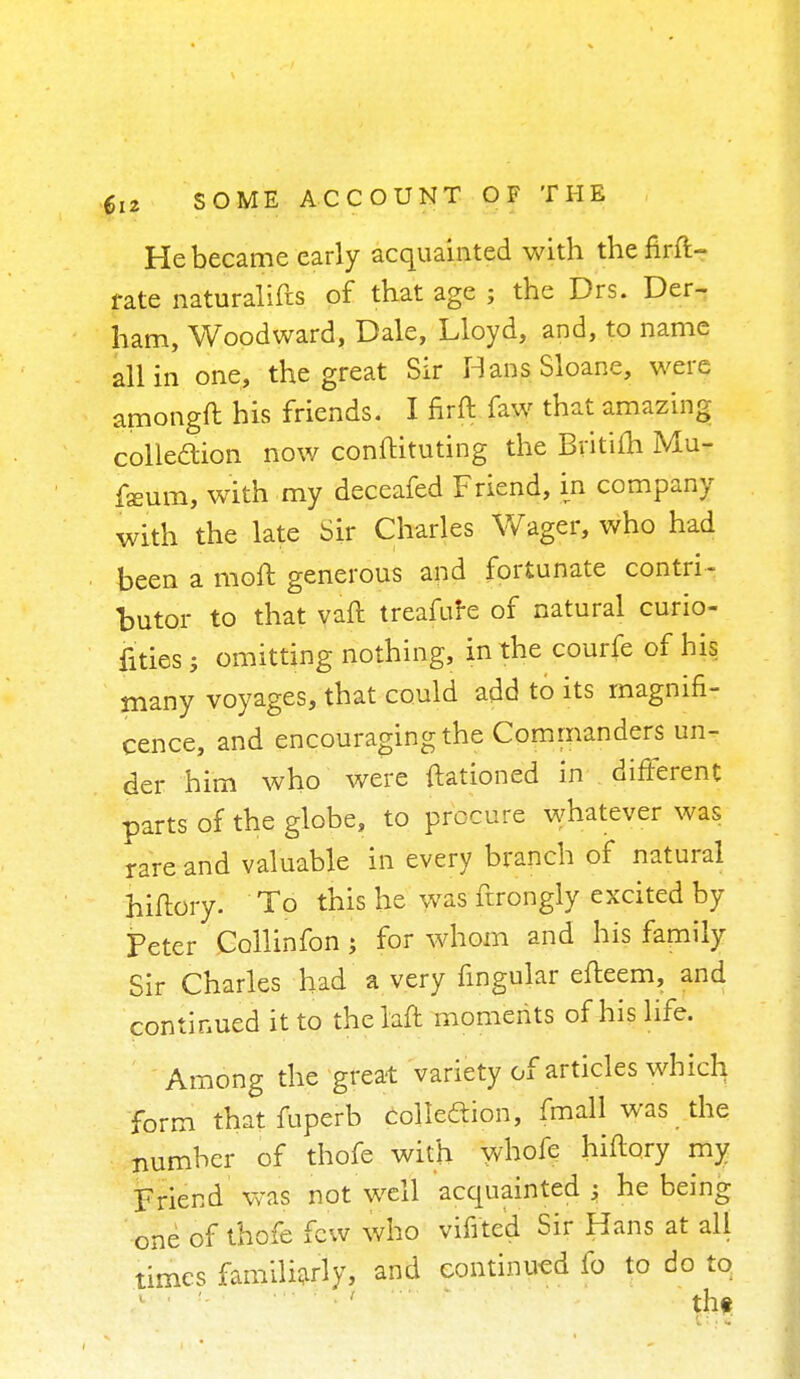 He became early acquainted with thefirft- fate naturalifts of that age ; the Drs. Der- ham, Woodward, Dale, Lloyd, and, to name all in one, the great Sir HansSloane, were amongft his friends. I firft faw that amazing; collection now conftituting the Bvitifh Mu- fsum, with my deceafed Friend, in company with the late Sir Charles Wager, who had been a moft generous and fortunate contri- butor to that vaft treafure of natural curio- fities; omitting nothing, in the courfe of his many voyages, that could add to its magnifi- cence, and encouraging the Commanders un- der him who were ftationed in different parts of the globe, to procure whatever was rare and valuable in every branch of natural hiftory. To this he was ftrongly excited by Feter Collinfon ; for whom and his family Sir Charles had a very lingular efteem, and continued it to thelaft moments of his life. Among the great variety of articles which form thatfuperb collection, fmall was the number of thofe with whofe hiftory my Friend Was not well acquainted ; he being one of thofe few who vifi'ted Sir Hans at all times familiarly, and continued fo to do to the