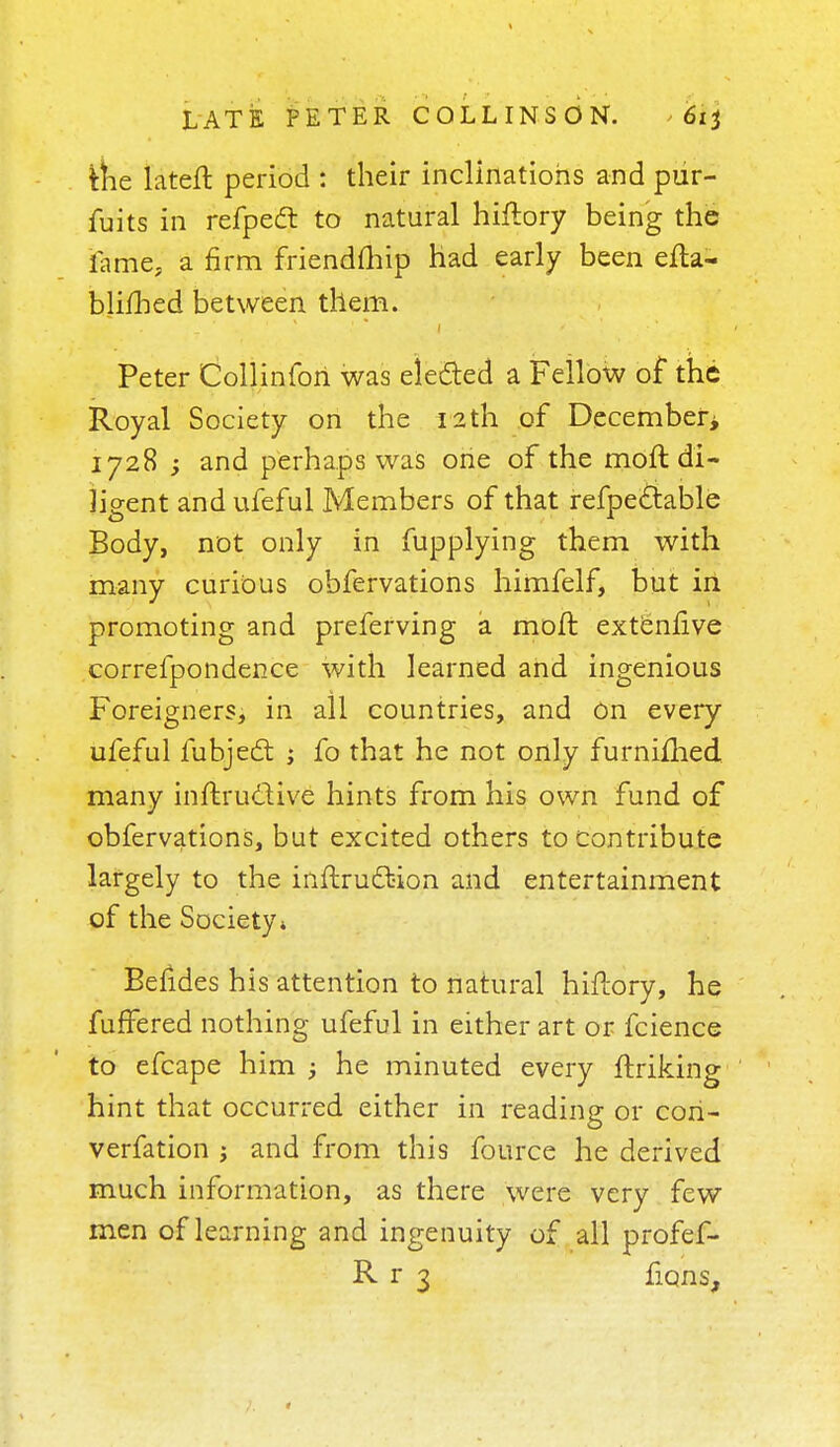 fche lateft period : their inclinations and pur- fuits in refpecl to natural hiftory being the fame, a firm friendship had early been efta- blifhed between them. Peter Collinfori was elected a Fellow of the Royal Society on the 12th of December 1728 -y and perhaps was one of the moft di- ligent and ufeful Members of that refpe&able Body, not only in fupplying them with many curious obfervations himfelf, but in promoting and preferving a moft extenlive correfpondence with learned and ingenious Foreigners, in all countries, and On every ufeful fubject ; fo that he not only furnifhed many inftructive hints from his own fund of obfervations, but excited others to contribute largely to the inftrudbion and entertainment of the Society* Befides his attention to natural hiftory, he fuffered nothing ufeful in either art or fcience to efcape him ; he minuted every ftriking hint that occurred either in reading or cori- verfation ; and from this fource he derived much information, as there were very few men of learning and ingenuity of all profef- R r 3 ficjns,