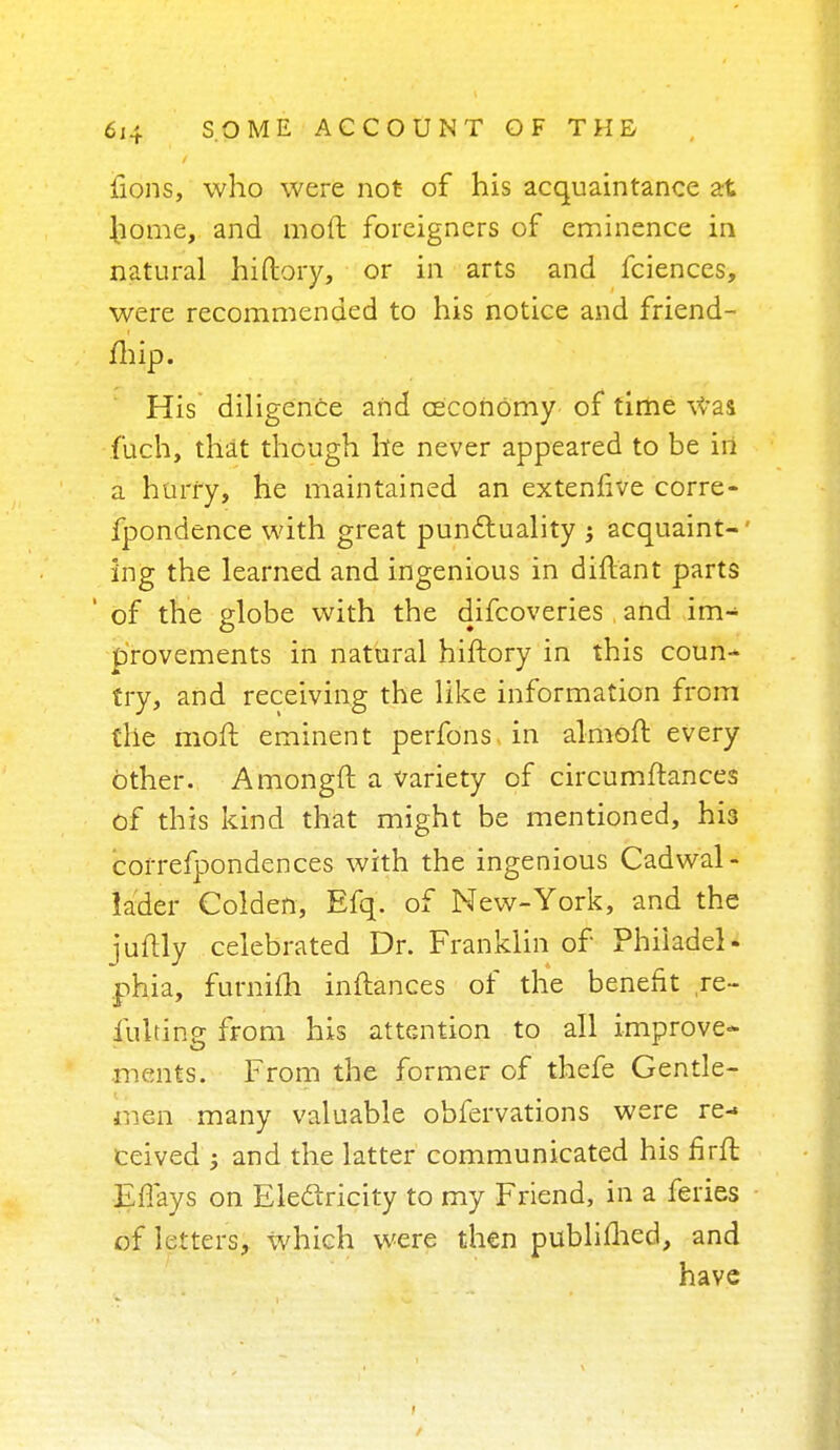 lions, who were not of his acquaintance at home, and moft foreigners of eminence in natural hiftory, or in arts and fciences, were recommended to his notice and friend- fhip. His diligence and ceconOmy of time Was fuch, that though he never appeared to be in a hurry, he maintained an extenlive corre- fpondence with great punctuality j acquaint-' ing the learned and ingenious in diftant parts of the globe with the difcoveries and im- provements in natural hiftory in this coun- try, and receiving the like information from the moft eminent perfons. in almoft every other. Amongft a variety of circumftances of this kind that might be mentioned, his correfpondences with the ingenious Cadwal- lader Golden, Efq. of New-York, and the juftly celebrated Dr. Franklin of Phiiadel- phia, furnifh inftances of the benefit ,re- fusing from his attention to all improve- ments. From the former of thefe Gentle- men many valuable obfervations were re- ceived ; and the latter communicated his firft ©flays on Electricity to my Friend, in a feries of letters, which were then publimed, and have