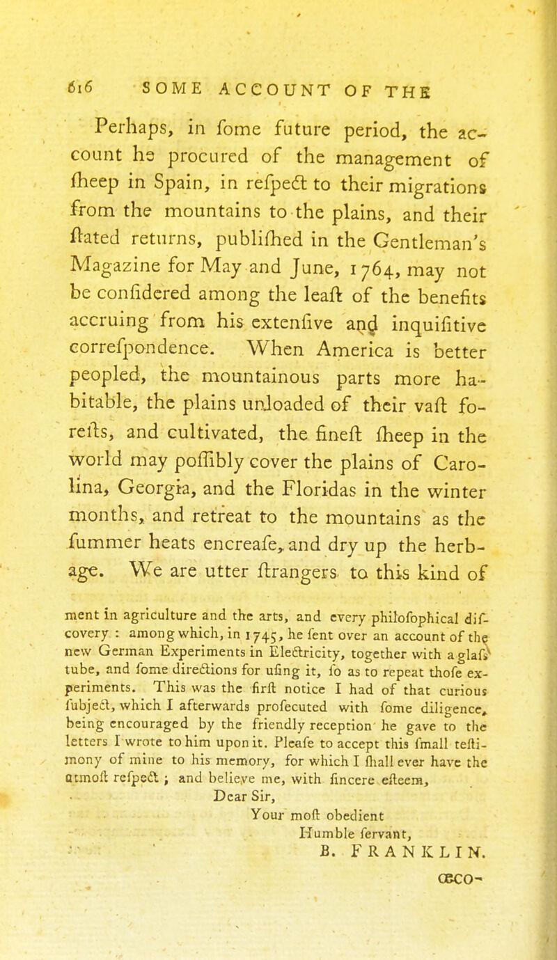 Perhaps, in fome future period, the ac- count he procured of the management of fheep in Spain, in refpect to their migrations from the mountains to the plains, and their ftated returns, publifhed in the Gentleman's Magazine for May and June, 1764, may not be confidered among the leaft of the benefits accruing from his extenfive and inquifitive correfpondence. When America is better peopled, the mountainous parts more ha- bitable, the plains unloaded of their vaft fo- relts, and cultivated, the finefl fheep in the world may poffibly cover the plains of Caro- lina, Georgia, and the Floridas in the winter months, and retreat to the mountains as the fummer heats encreafe, and dry up the herb- age. We are utter Grangers to this kind of ment in agriculture and the arts, and every philofophical dis- covery : among which, in 1745, he fent over an account of the new German Experiments in Electricity, together with a glafsv tube, and fome directions for ufing it, lb as to repeat thofe ex- periments. This was the firft notice I had of that curious fubjedt, which I afterwards profecuted with fome diligence, being encouraged by the friendly reception he gave to the letters I wrote to him upon it. Pleafe to accept this fmall tefti- mony of mine to his memory, for which I fliall ever have the atmoll refpett ; and belieye me, with fincere efteera, Dear Sir, Your mod obedient Humble fervant, B. FRANKLIN. Geco-