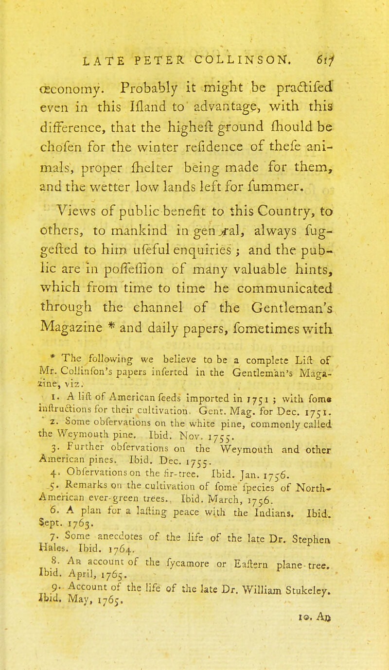(Economy. Probably it might be pradtifed' even in this Ifland to' advantage, with this difference, that the higheft ground mould be chofen for the winter refidence of thefe ani- mals, proper fhelter being made for them, and the wetter low lands left for jfummer. Views of public benefit to this Country, to others, to mankind in general, always fug- gefted to him ufeful enquiries; and the pub- lic are m poifeffion of many valuable hints, which from time to time he communicated through the channel of the Gentleman's Magazine * and daily papers, fometimes with * The following we believe to be a complete Lift of Mr. Collinfon's papers inferted in the Gentleman's Maga- zine, viz. I. A lift of American feeds imported in 1751 ; with foma inftruftions for their cultivation. Gent. Mag. for Dec. 1751. z. Some obfervations on the white pine, commonly- called the Weymouth pine. Ibid. Nov. 1755. 3. Further obfervations on the Weymouth and other American pines. Ibid. Dec. 1755. 4. Obfervations on the fir-tree. Ibid, Jan. 1756. 5. Remarks on the cultivation of fome fpecics of North- American ever-green trees., Ibid. March, 175.6. 6. A plan for a lafting peace with the Indians. Ibid. Sept. 1763. 7. Some anecdotes of the life of the late Dr. Stephen Hales. Ibid. 1764.. 8. An account of the fycamore or Eaftern plane-tree. Ibid. April, 1765. 9. Account of the life of the late Dr. William Stukeley. Jbid. May, 1765. ' 10. Ao