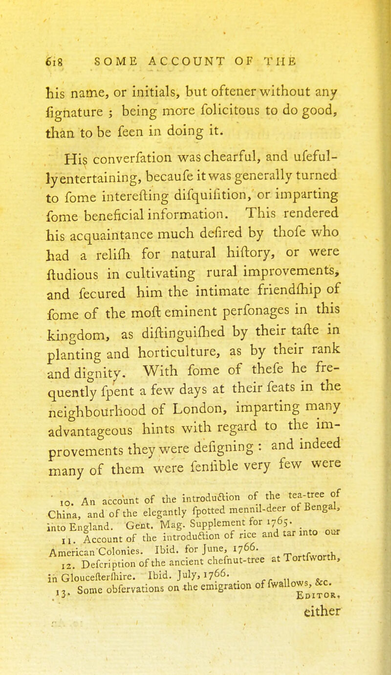 his name, or initials, but oftener without any fignature ; being more folicitous to do good, than to be feen in doing it. His converfation was chearful, and ufeful- ly entertaining, becaufe it was generally turned to fome interefting difquifition, or imparting fome beneficial information. This rendered his acquaintance much defired by thofe who had a relim for natural hiftory, or were ftudious in cultivating rural improvements, and fecured him the intimate friendmip of fome of the molt eminent perfonages in this kingdom, as diftinguimed by their tafte in planting and horticulture, as by their rank and dignity. With fome of thefe he fre- quently fpent a few days at their feats in the neighbourhood of London, imparting many advantageous hints with regard to the im- provements they were defigning : and indeed many of them were feniible very few were ■ ,o. An account of the introduftton of the tea-tree of China, and of the elegantly fpotted menrul-deer of Bengal, into England. Gent. Mag. Supplement for 1765. H. Account of the introduction of rice and tar into our American Colonies. Ibid, for June, 1766. 12. Defcription of the ancient chefnut-tree at Tortfworth, in Gloucefterlhire. Ibid. July, 1766. ■ ,3. Some obfervations on the emigration ^^^^ either