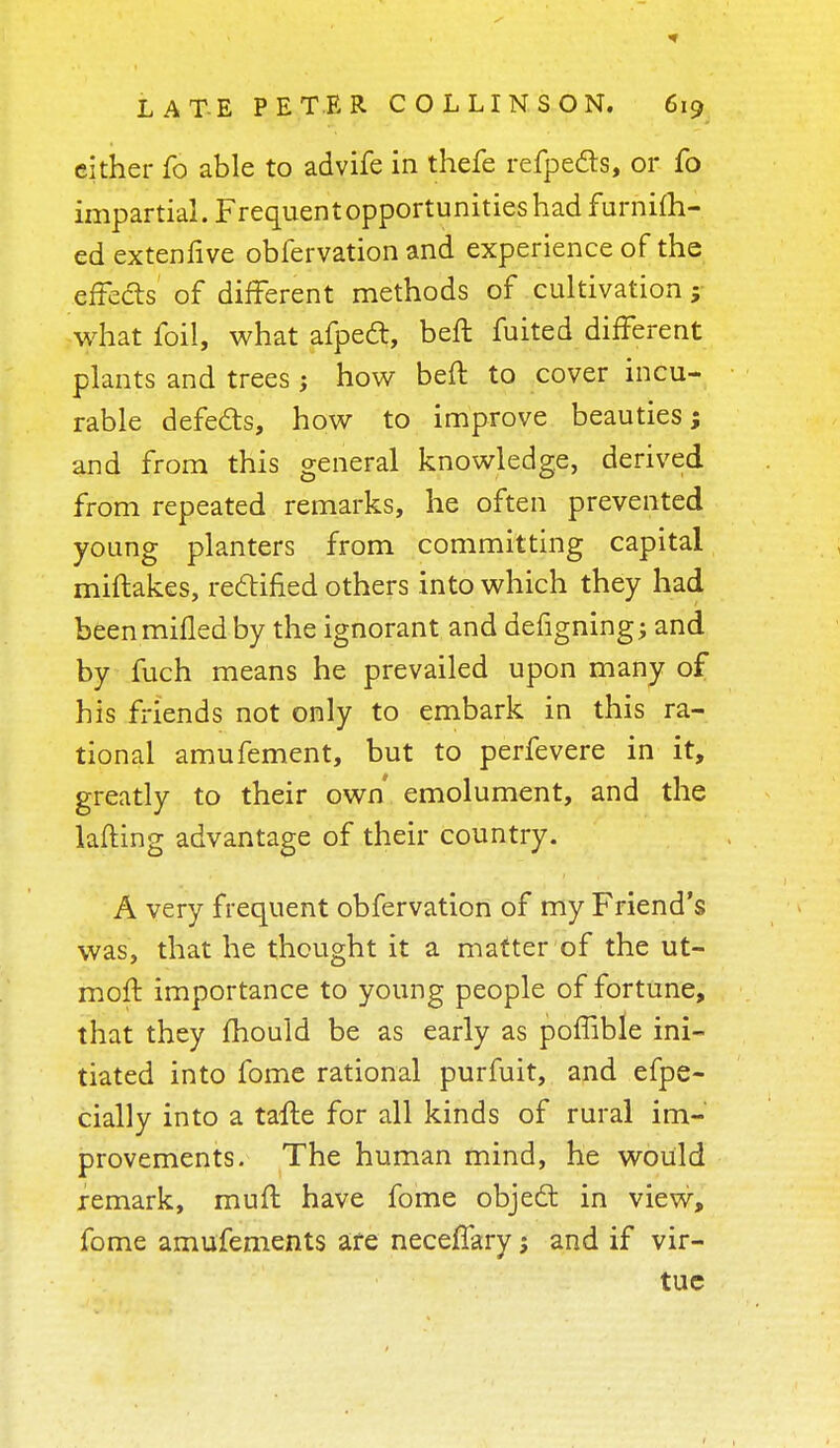 cither fo able to advife in thefe refpe&s, or fo impartial. Frequent opportunities had furnifh- ed extenfive obfervation and experience of the effects of different methods of cultivation ; what foil, what afpeft, beft fuited different plants and trees; how beft to cover incu- rable defects, how to improve beauties; and from this general knowledge, derived from repeated remarks, he often prevented young planters from committing capital miftakes, rectified others into which they had been milled by the ignorant and defigning; and by fuch means he prevailed upon many of his friends not only to embark in this ra- tional amufement, but to perfevere in it, greatly to their own' emolument, and the lafting advantage of their country. A very frequent obfervation of my Friend's was, that he thought it a matter of the ut- moft importance to young people of fortune, that they mould be as early as poffible ini- tiated into fome rational purfuit, and efpe- cially into a tafte for all kinds of rural im- provements. The human mind, he would remark, muft have fome object in view, fome amufements ate neceffary, and if vir- tue
