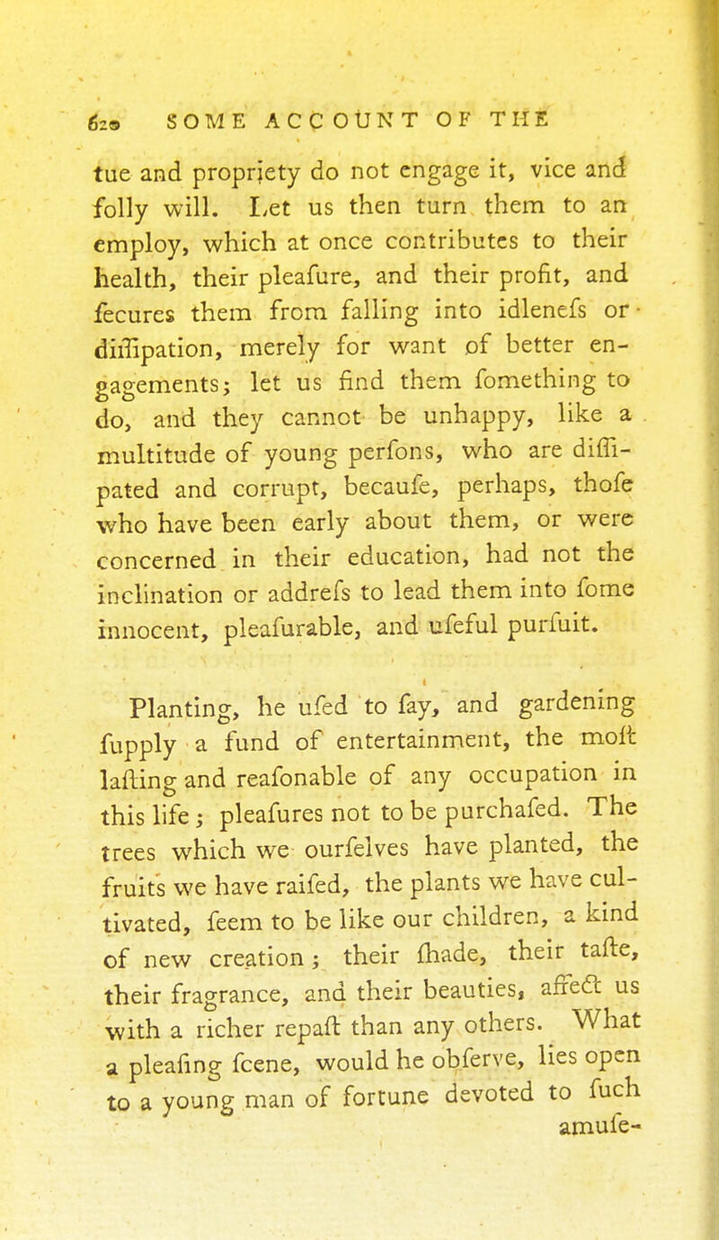 tue and propriety do not engage it, vice and folly will. Let us then turn them to an employ, which at once contributes to their health, their pleafure, and their profit, and fecures them from falling into idlenefs or • dimpation, merely for want of better en- gagements; let us find them fomething to do, and they cannot be unhappy, like a multitude of young perfons, who are difii- pated and corrupt, becaufe, perhaps, thofe who have been early about them, or were concerned in their education, had not the inclination or addrefs to lead them into fome innocent, pleafurable, and ufeful purfuit. Planting, he ufed to fay, and gardening fupply a fund of entertainment, the molt lafting and reafonable of any occupation in this life; pleafures not to be purchafed. The trees which we ourfelves have planted, the fruits we have raifed, the plants we have cul- tivated, feem to be like our children, a kind of new creation j their made, their tafte, their fragrance, and their beauties, afredt us with a richer repaft than any others. What a pleafing fcene, would he obferve, lies open to a young man of fortune devoted to fuch amule-