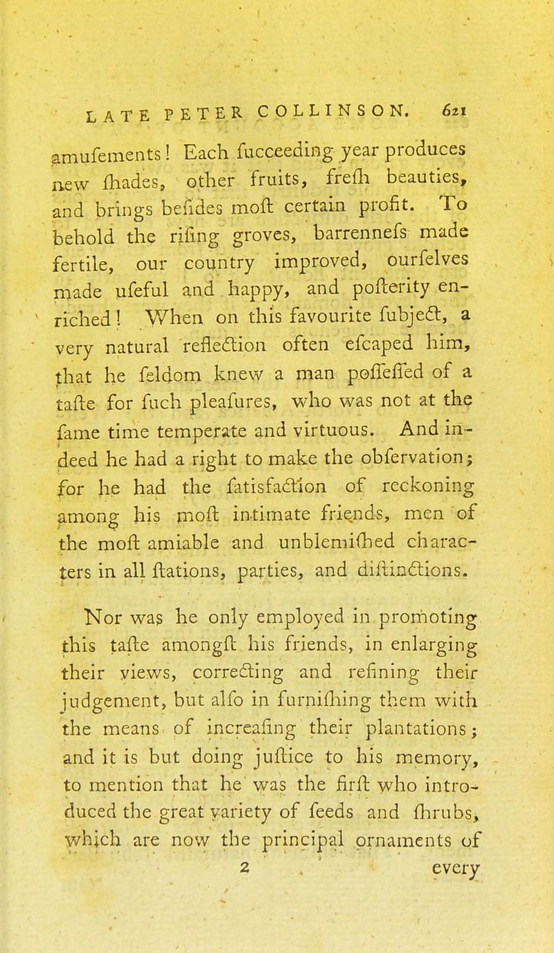 amufements! Each fucceeding year produces new ihades, other fruits, frefh beauties, and brings befides moft certain profit. To behold the riling groves, barrennefs made fertile, our country improved, ourfelves i made ufeful and happy, and pofterity en- riched ! When on this favourite fubject, a very natural reflection often efcaped him, that he feldom knew a man pofiefTed of a tafte for fuch pleafures, who was not at the fame time temperate and virtuous. And in- deed he had a right to make the obfervation; for he had the fatisfaction of reckoning among his moft intimate friends, men of the moft amiable and unblemifhed charac- ters in all ftations, parties, and diltinclions. Nor was he only employed in promoting this tafte amongft his friends, in enlarging their views, correcting and refining their judgement, but alfo in furniming them with the means of increasing their plantations; and it is but doing juftice to his memory, to mention that he was the firft who intro- duced the great variety of feeds and fhrubs> which are now the principal ornaments of 2 . everv f
