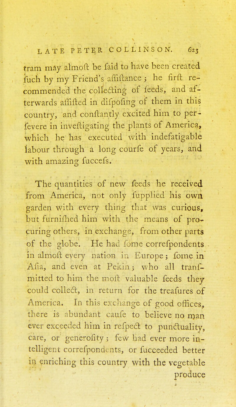 tram may almoft be faid to have been created fcich by my Friend's affifcance ; he nrft re- commended the collecting of leeds, and af- terwards affifted in difpofing of them in this country, and conftantly excited him to per- fevere in inveftigating the plants of America, which he has executed with indefatigable labour through a long coUrfe of years, and with amazing fuccefs. The quantities of new feeds he received from America, not only fupplied his own. garden with every thing that was curious, but furnifhed him with the means of pro- curing others, in exchange, from other parts of the globe. He had fome correfpondents in almoft every nation in Europe; fome in Afia, and even at Pekin; who all trans- mitted to him the moft valuable feeds they could collect, in return for the treafures of America. In this exchange of good offices, there is abundant caufe to believe no man ever exceeded him in refpect to punctuality, care, or generofity ; few had ever more in- tell igent correfpondents, or fucceeded better in enriching this country with the vegetable produce