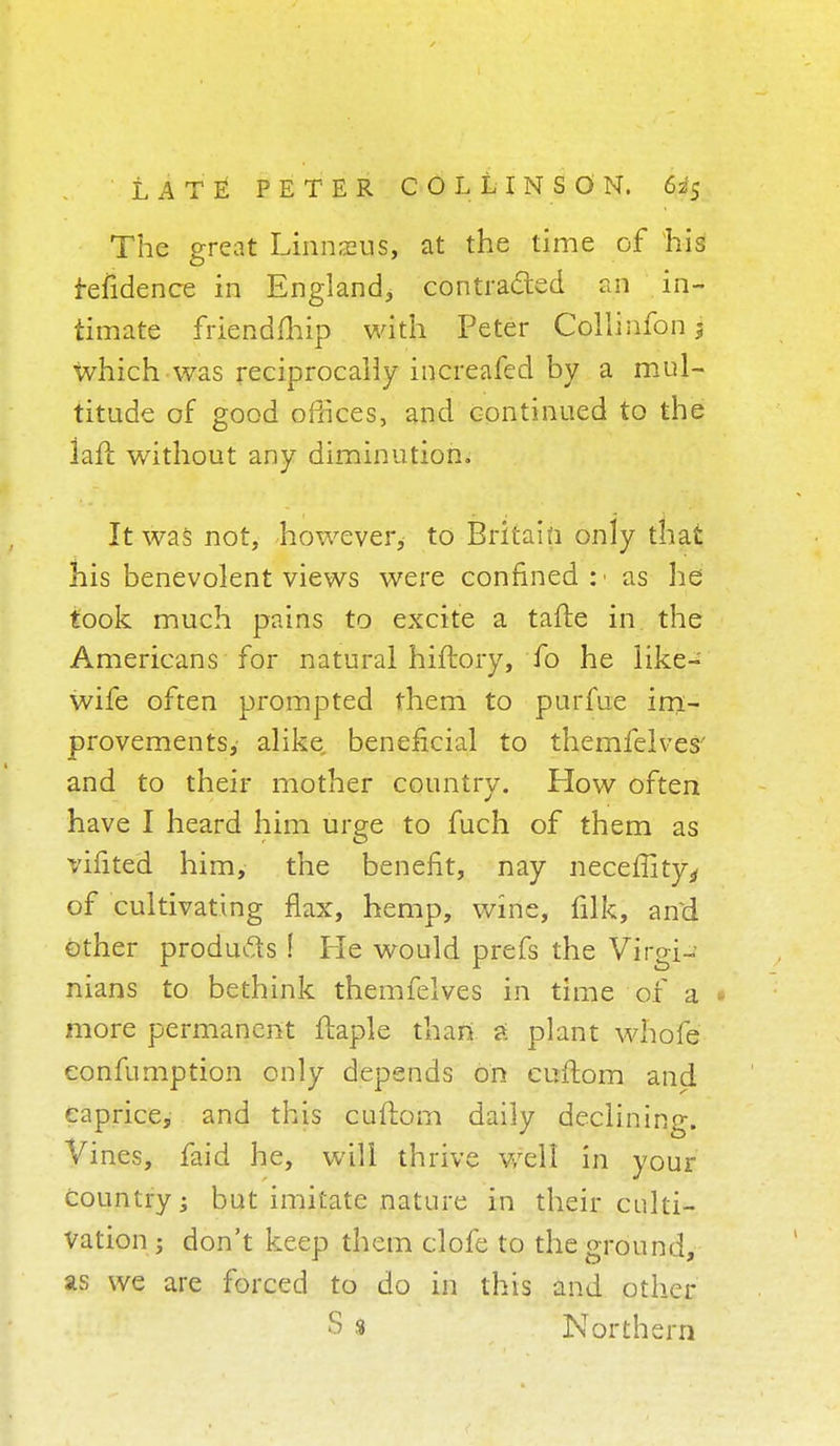 The great Linnaeus, at the time of his fefidence in England, contracted an in- timate friendmip with Peter Collinfon 3 which was reciprocally increafed by a mul- titude of good oMices, and continued to the iafl without any diminution. It was not, however, to Britain only that his benevolent views were confined:' as he took much pains to excite a tafte in the Americans for natural hiftory, fo he like- wife often prompted them to purfue im- provements,' alike beneficial to themfelves' and to their mother country. How often have I heard him urge to fuch of them as vifited him, the benefit, nay neceflityj, of cultivating flax, hemp, wine, filk, and other products I Ke would prefs the Virgi- nians to bethink themfelves in time of a 1 more permanent ftaple than a plant whofe eonfumption only depends on cuftom and caprice, and this cuftom daily declining. Vines, faid he, will thrive well in your country; but imitate nature in their culti- vation ; don't keep them clofe to the ground, as we are forced to do in this and other S « Northern