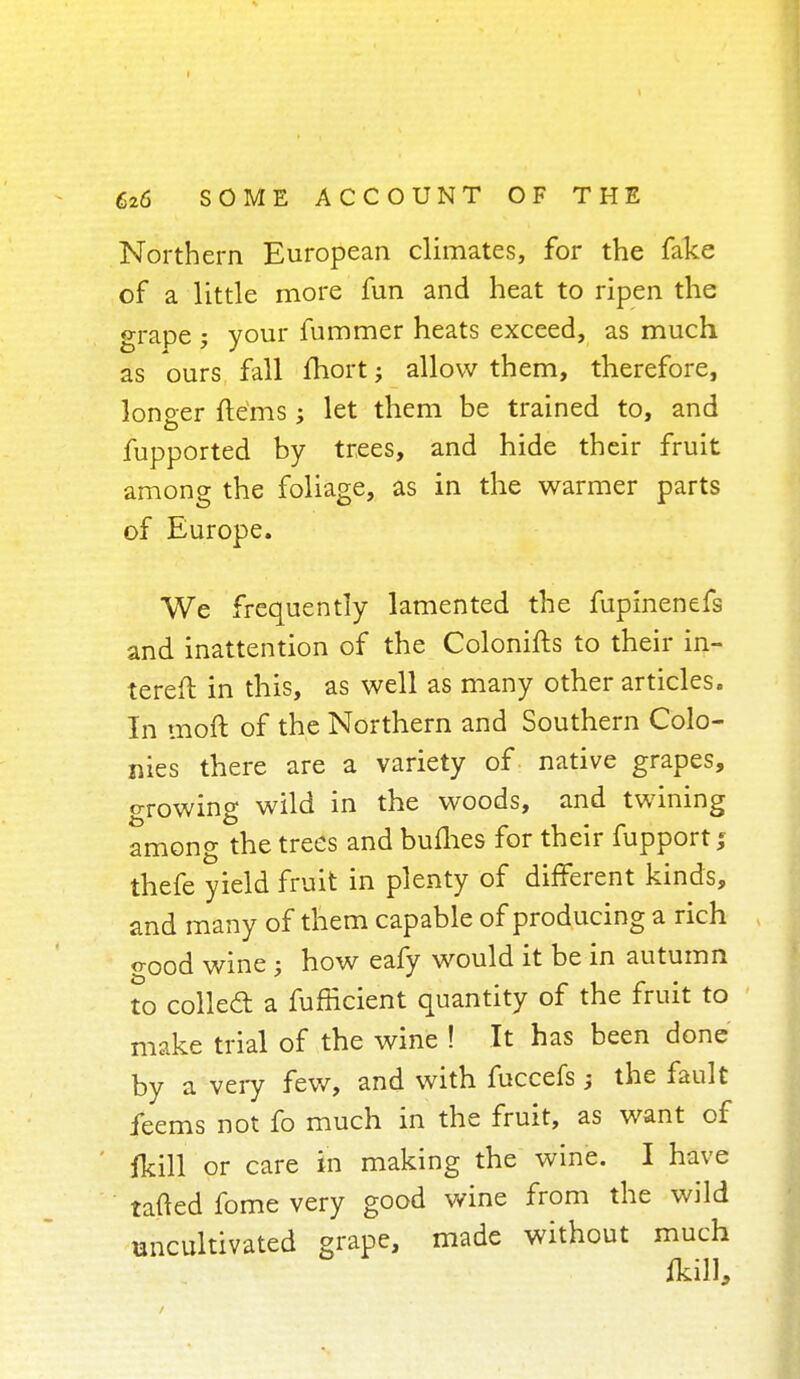 Northern European climates, for the fake of a little more fun and heat to ripen the grape ; your fummer heats exceed, as much as ours fall fhort; allow them, therefore, lono-er items; let them be trained to, and o fupported by trees, and hide their fruit among the foliage, as in the warmer parts of Europe. We frequently lamented the fuplnenefs and inattention of the Colonifts to their in- terest: in this, as well as many other articles. In moft of the Northern and Southern Colo- nies there are a variety of native grapes, ^rowing wild in the woods, and twining among the trees and bufhes for their fupportj thefe yield fruit in plenty of different kinds, and many of them capable of producing a rich o-ood wine j how eafy would it be in autumn to colled a fufficient quantity of the fruit to make trial of the wine ! It has been done by a very few, and with fuccefs; the fault feems not fo much in the fruit, as want of (kill or care in making the wine. I have tailed fome very good wine from the wild uncultivated grape, made without much