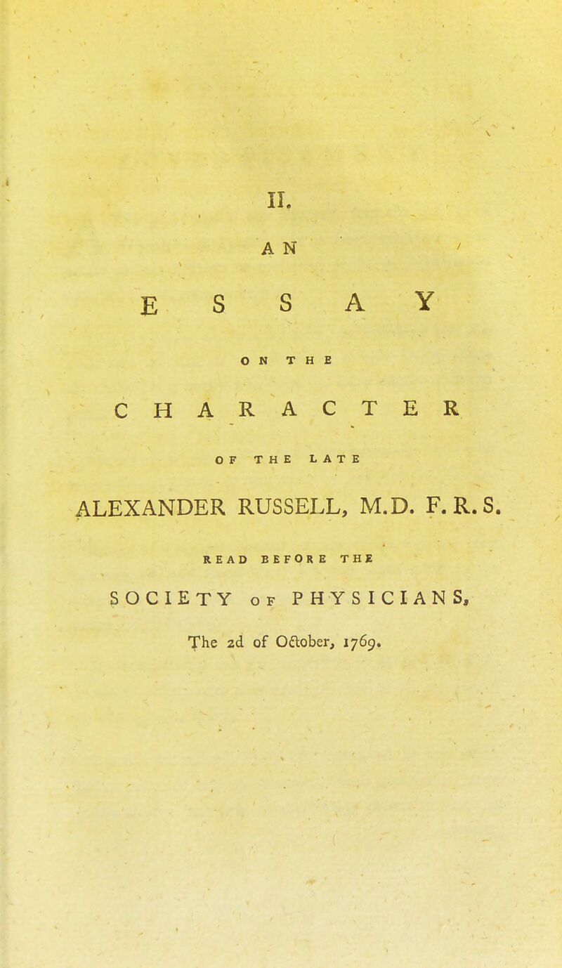 II. A N / E S S A Y ON THE CHARACTER OF THE LATE ALEXANDER RUSSELL, M.D. F.R.S. READ BEFORE THE SOCIETY of PHYSICIANS, The 2d of Ottober, 1769.