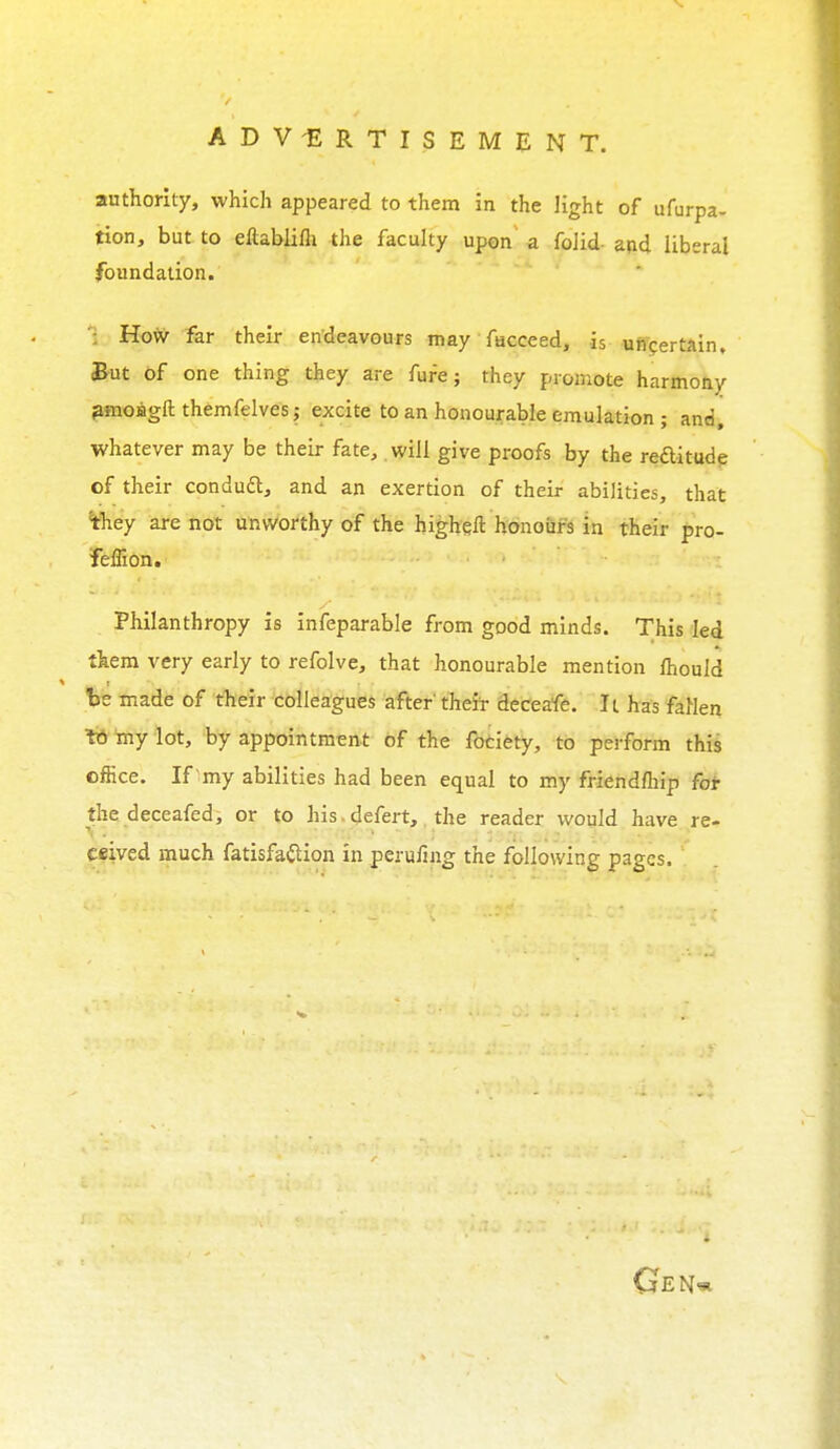 authority, which appeared to them in the light of ufurpa- tion, but to eftablilh the faculty upon a folid- and liberal foundation. ': How far their endeavours may fucceed, is uncertain. But of one thing they are fure; they promote harmony pmoBgft themfelves; excite to an honourable emulation ; and, whatever may be their fate, will give proofs by the reftitude of their conduft, and an exertion of their abilities, that they are not unworthy of the higheft honours in their pro- feffion. Philanthropy is infeparable from good minds. This led them very early to refolve, that honourable mention mould be made of their colleagues after their deceafe. It has fallen to my lot, by appointment of the fociety, to perform this office. If 'my abilities had been equal to my friendship for the deceafed, or to his defert, the reader would have re- ceived much fatisfailion in perilling the following pages. Gen*