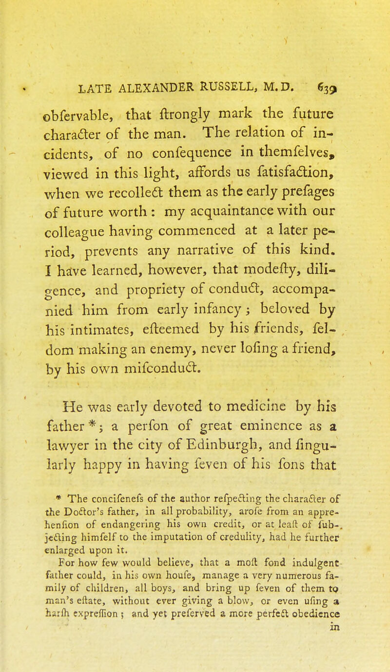 obfervable, that ftrongly mark the future character of the man. The relation of in- cidents, of no confequence in themfelves, viewed in this light, affords us fatisfaclion, when we recoiled!: them as the early prefages of future worth : my acquaintance with our colleague having commenced at a later pe- riod, prevents any narrative of this kind. I have learned, however, that modefty, dili- gence, and propriety of conduct, accompa- nied him from early infancy; beloved by his intimates, efteemed by his friends, fel- dom making an enemy, never lofing a friend, by his own mifconducl. He was early devoted to medicine by his father *; a perfon of great eminence as a lawyer in the city of Edinburgh, and Angu- larly happy in having feven of his fons that * The concifenefs of the author refpe&ing the character of the Do&or's father, in all probability, arofe from an appre- hennon of endangering his own credit, or at leaft of fub-. jetting himfelf to the imputation of credulity, had he further enlarged upon it. For how few would believe, that a moll fond indulgent father could, in his own houfe, manage a very numerous fa- mily of children, all boys, and bring up feven of them tp man's eftate, without ever giving a blow, or even ufing 3 harlh expreffion ; and yet preferved a more perfeft obedience in