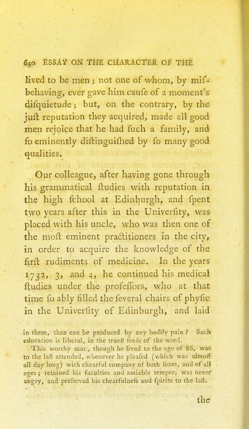 lived to be men not one of whom, by mif- behaving, ever gave him caufe of a moment's difquietude; but, on the contrary, by the juft reputation they acquired, made all good men rejoice that he had fuch a family, and fo eminently diftinguifhed by fo many good qualities. Our colleague, after having gone through his grammatical fludies with reputation in the high fchool at Edinburgh, and fpent two years after this in the Univerfity, was placed with his uncle, who was then one of the moft eminent practitioners in the city, in order to acquire the knowledge of the firfl rudiments of medicine. In the years 1732, 3, and 4, he continued his medical ftudies under the profeffors, who at that time fo ably filled the feveral chairs of phytic in the Univerfity of Edinburgh, and laid in them, than can be produced by any bodily pain ? Such education is liberal, in the truelt fenfe of the-word. This worthy man, though he lived to the age of 86, was to the Lift attended, whenever he pleafed (which was almoft all day long) with chearful company of both fexes, and of alt ages; retained his faculties and amiable temper, was never angry, and preferved his chearfulnefe and fpirits to the laft.