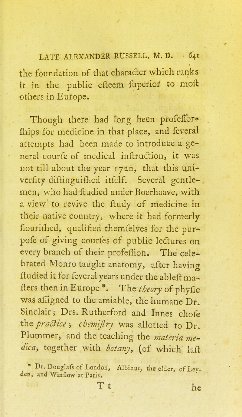 the foundation of that character which ranks it in the public efteem fuperiof to mod others in Europe. Though there had long been pfofeflbr* mips for medicine in that place, and feveral attempts had been made to introduce a ge- neral courfe of medical inftruclion, it was not till about the year 1720, that this uni- verfitj diftinguifhed itfelf. Several gentle- men, who had ftudied under Boerhaave, with a view to revive the ftudy of medicine in their native country, where it had formerly flourished, qualified themfelves for the pur- pofe of giving courfes of public lectures on every branch of their profemon. The cele- brated Monro taught anatomy, after having ftudied it for feveral years under the ableft ma- ilers then in Europe *4 The theory of phyfic was affigned to the amiable, the humane Dr. Sinclair Drs. Rutherford and Innes chofe the pratfke j chemijlry was allotted to Dr. Plummer, and the teaching the materia me- dica, together with botany, (of which laft * Dr. Douglafs of London, Albinus, the elder, of Ley- den, and Winflow at Paris. Tt he