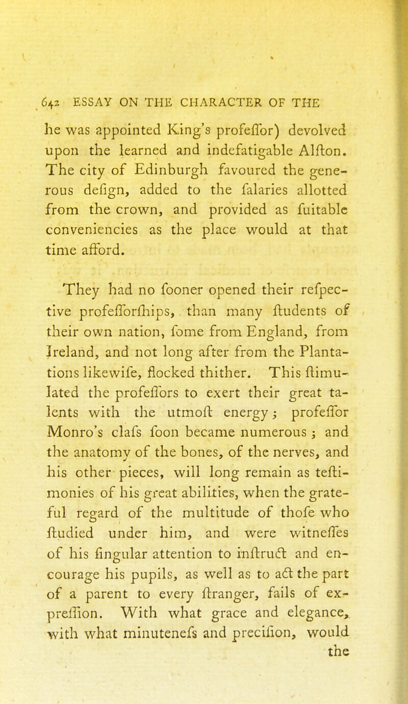 he was appointed King's profeffor) devolved upon the learned and indefatigable Alfton. The city of Edinburgh favoured the gene- rous defign, added to the falaries allotted from the crown, and provided as fuitable conveniencies as the place would at that time afford. They had no fooner opened their refpec- tive profefforfhips, than many ftudents of their own nation, fome from England, from Ireland, and not long after from the Planta- tions likewife, flocked thither. This Simu- lated the profeffors to exert their great ta- lents with the utmoft energy; profeffor Monro's clafs foon became numerous j and the anatomy of the bones, of the nerves, and his other pieces, will long remain as tefti- monies of his great abilities, when the grate- ful regard of the multitude of thofe who fludied under him, and were witneiTes of his fingular attention to rnftrucl: and en- courage his pupils, as well as to act the part of a parent to every ftranger, fails of ex- prefTion. With what grace and elegance, with what minutcnefs and precifion, would the