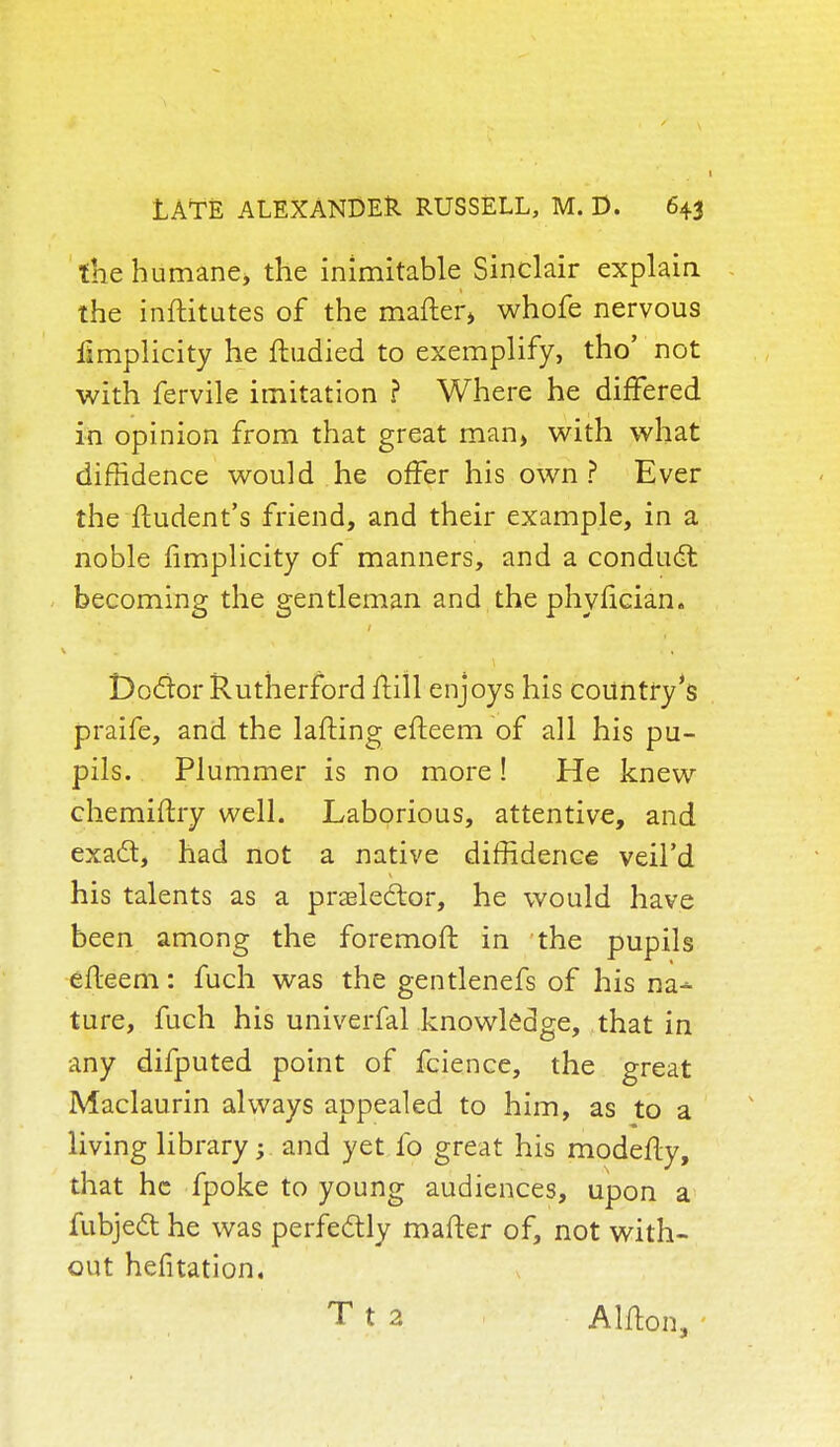 the humane* the inimitable Sinclair explain the inftitutes of the matter* whofe nervou9 iimplicity he ftudied to exemplify, tho' not with fervile imitation ? Where he differed in opinion from that great man, with what diffidence would he offer his own ? Ever the ftudent's friend, and their example, in a noble fimplicity of manners, and a condudt becoming the gentleman and the phyfician. Doctor Rutherford frill enjoys his country's praife, and the lafting efteem of all his pu- pils. Plummer is no more! He knew chemiftry well. Laborious, attentive, and exact, had not a native diffidence veil'd his talents as a prelector, he would have been among the foremoft in the pupils efteem: fuch was the gentlenefs of his na^- ture, fuch his univerfal knowledge, that in any difputed point of fcienee, the great Maclaurin always appealed to him, as to a living library; and yet fo great his modefty, that he fpoke to young audiences, upon a fubjedt he was perfectly mafter of, not with- out hefitation. Tt 2 Alfton, -