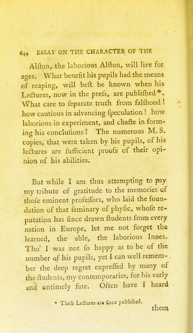 Alfton, the laborious Alfton, will live for ages. What benefit his pupils had the means of reaping, will beft be known when his Lectures, now in the prefs, are publimed*. What care to feparate truth from falmood ! how cautious in advancing fpeculation ! how laborious in experiment, and chafte in form- ing his conclufions! The numerous M. S. copies, that were taken by his pupils, of his ledtures are fufficient proofs of their opi- nion of his abilities. But while I am thus attempting to pay my tribute of gratitude to the memories of thofe eminent profelTors, who laid the foun- dation of that feminary of phyfic, whofe re- putation has fmce drawn ftudents from every nation in Europe, let me not forget the learned, the able, the laborious Innes. Tho' I was not fo happy as to be of the number of his pupils, yet I can well remem- . ber the deep regret expreffed by many of the ftudents, my contemporaries, for his early and untimely fate. Often have I heard * Thefe Leftures are fince publifhed. them