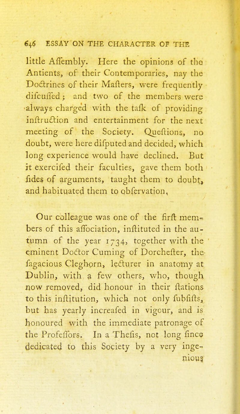 little Affembly. Here the opinions of the Antients, of their Contemporaries, nay the Doctrines of their Matters, were frequently difcuffed; and two of the members were always charged with the talk of providing inftrudtion and entertainment for the next meeting of the Society. Questions, no doubt, were here difputed and decided, which long experience would have declined. But it exercifed their faculties, gave them both fides of arguments, taught them to doubt, and habituated them to obfervation, Our colleague was one of the firft mem-: bers of this affociation, inftituted in the au- tumn of the year 1734, together with the ' eminent Doctor Cuming of Dorchefter, the- fagacious Cleghorn, lecturer in anatomy at Dublin, with a few others, who, though now removed, did honour in their ftations to this inftitution, which not only fubfifts, but has yearly increafed in vigour, and is honoured with the immediate patronage of the Profeffors. In a Thelis, not long ifincp dedicated to this Society by a very inge- nious
