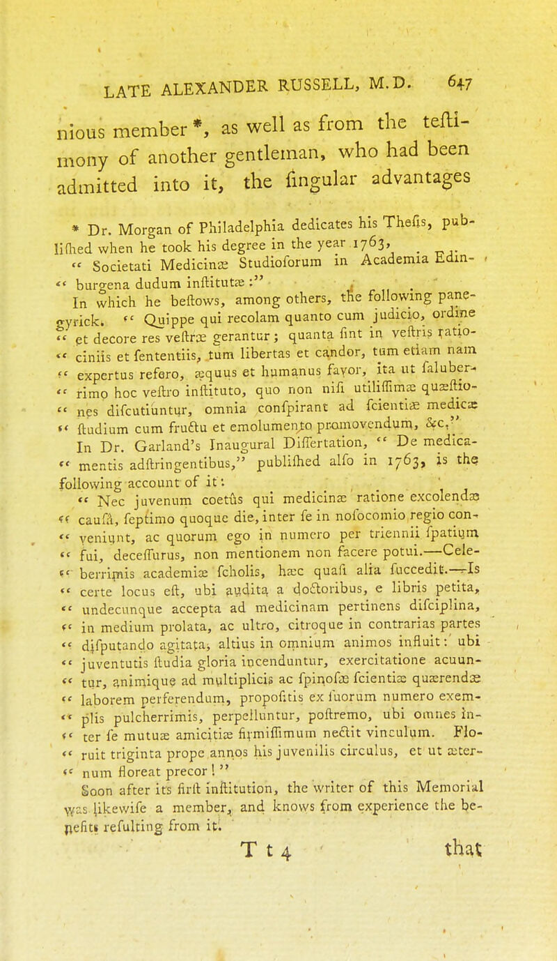 nious member *, as well as from the tefti- mony of another gentleman, who had been admitted into it, the lingular advantages * Dr. Morgan of Philadelphia dedicates his Thefts, pub- lifhed when he took his degree in the year .1763, _ » Societati Medicinae Studioforum in Academia Ldin- - burgena dudum inftitute : : In which he beftows, among others, the following pane- gyrick. Quippe qui recolam quanto cum judicio, ordme « et decore res veftrce gerantur; quanta fint in veftns ratio- ciniis et fententiis, turn libertas et candor, turn etiam nam f* expertus refero, aquus et humanus fayor, ita ut faluber- << rimp hoc veftro inftituto, quo non nifi utiliffimas qusftio- it nes difcutiuntur, omnia confpirant ad fcientiae medicx f* ftudium cum fruftu et emolument pramovendum, 2fC,'' In Dr. Garland's Inaugural Differtation, De medica- « mentis adftringentibus, publilhed alfo in 1763, is the following account of if. it Nec juvenum coetus qui medicinas ratione excoienda3 « caufa, feptimo quoque die, inter fe in nofocomio regio con- yeniunt, ac quorum ego in numero per triennii fpatium tc fui, decefTurus, non mentionem non facere potui.—Cele- <c berrimis academic fcholis, ha:c quafi alia fuccedit.-^Is ** teste locus eft, ubi audita a do&oribus, e libris petita, ** undecunque accepta ad medicinam pertinens difciplina, *' in medium prolata, ac ultro, citroque in contrarias partes difputando agitata* altius in omnium animos influit:' ubi juventutis itudia gloria incenduntur, exercitatione acuun- <e tur, animique ad multiplicis ac fpinofce fcientia: qusrendiE laborem perferendum, propofttis ex fuorum numero exem- '* plis pulcherrimis, perpelluntur, poftremo, ubi omnes in- t* ter fe mutuas amicitia? firmiffimum neftit vinculum. Flo- *< ruit triginta prope annos his juvenilis circulus, et ut aoter- <c num floreat precor ! Soon after its firft inftitution, the writer of this Memorial y/::s Jikewife a member, and knows from experience the be- nefits refulting from it; T t 4 that