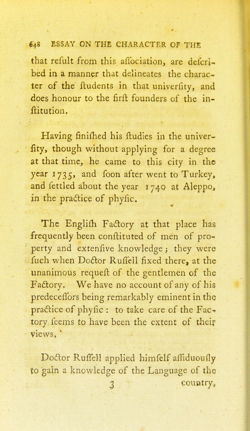 that refult from this affociation, are defcri- bed in a manner that delineates the charac- ter of the ftudents in that univerfity, and does honour to the nrft founders of the in- ilitution. Having finiihed his fludies in the univer- fity, though without applying for a degree at that time, he came to this city in the year 1735, and foon after went to Turkey, and fettled about the year 174Q at Aleppo, in the practice of phyfic. The Englifh Factory at that place has frequently been conftituted of men of pro- perty and extenfive knowledge; they were fuch when Doctor Ruffell fixed there, at the unanimous requeft of the gentlemen of the Factory. We have no account of any of his predecelfors being remarkably eminent in the practice of phyfic : to take care of the Fac-> tory feems to have been the extent of their views, r Doctor RurTell applied himfelf amduoufly to gain a knowledge of the Language of the 3 country,