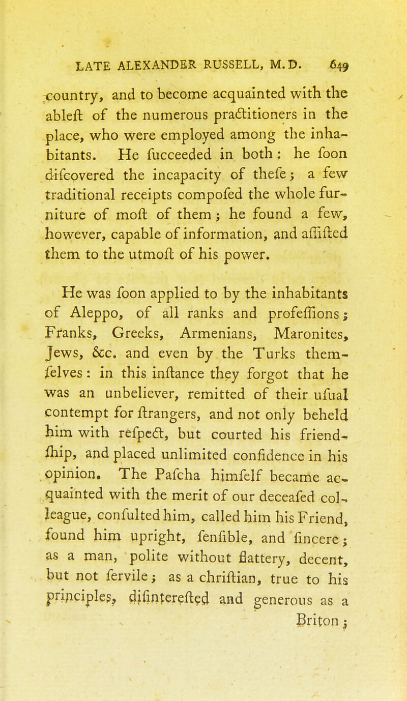 country, and to become acquainted with the ableft of the numerous practitioners in the place, who were employed among the inha- bitants. He fucceeded in both: he foon d-Hcovered the incapacity of thefe j a few traditional receipts compofed the whole fur- niture of moft of them; he found a few, however, capable of information, and aflifled them to the utmofl of his power. He was foon applied to by the inhabitants of Aleppo, of all ranks and profeffions; Franks, Greeks, Armenians, Maronites, Jews, &c. and even by the Turks them- felves: in this inftance they forgot that he was an unbeliever, remitted of their ufual contempt for Grangers, and not only beheld him with refpetf:, but courted his friend- fliip, and placed unlimited confidence in his opinion. The Pafcha hjmfelf became ac- quainted with the merit of our deceafed col- league, confulted him, called him his Friend, found him upright, fenfible, and fincere ; as a man, polite without flattery, decent, but not fervile; as a chriftian, true to his principles, difinterefted and generous as a Briton