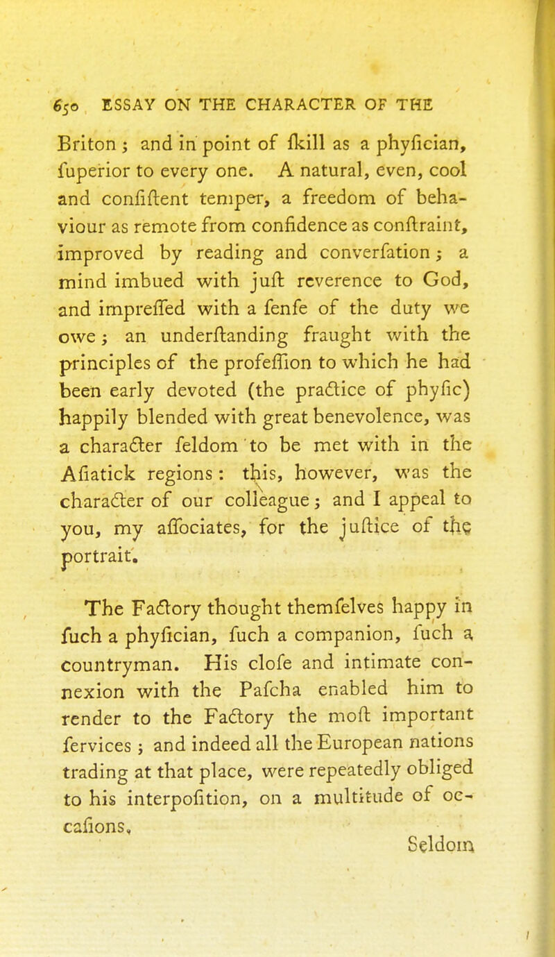 Briton ; and in point of fkill as a phyfician, fuperior to every one. A natural, even, cool and confiftent temper, a freedom of beha- viour as remote from confidence as conftraint, improved by reading and converfation; a mind imbued with juft reverence to God, and irnprelTed with a fenfe of the duty we owe; an underftanding fraught with the principles of the profeflion to which he had been early devoted (the practice of phyfic) happily blended with great benevolence, was a character feldom to be met with in the Afiatick regions: this, however, was the character of our colleague; and I appeal to you, my affociates, for the juftice of tfie. portrait. The Factory thought themfelves happy in iuch a phyfician, fuch a companion, fuch a countryman. His clofe and intimate con- nexion with the Pafcha enabled him to render to the Factory the mod important fervices j and indeed all the European nations trading at that place, were repeatedly obliged to his interpofition, on a multitude of oe- cafions„ Seldom